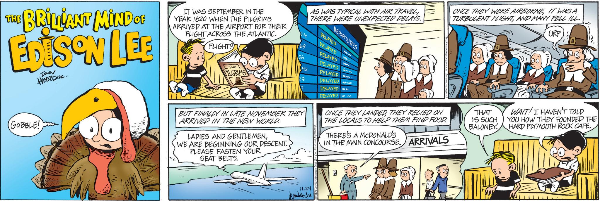 Art OCR: AS WAS TYPICAL WITH AIR TRAVEL THERE WERE UNEXPECTED DELAYS. THE BRILLANT MIND OF EDISON LEE JOHN HAMBROCK IT WAS SEPTEMBER IN THE YEAR 1620 WHEN THE PILGRIMS ARRIVED AT THE AIRPORT FOR THEIR FLIGHT ACROSS THE ATLANTIC. FLIGHT? 214 DEPARTURES DELAYED DELAYED DELAYED www wam 69 DELAYED 06 42 DELAYED ????? PILGRIMS 29 DELAYED DELAYED DELAYED THE ??? ???? (GOBBLE! ONCE THEY WERE AIRBORNEIT WAS A TURBULENT FLIGHTAND MANY FELL ILL. URP BUT FINALLY IN LATE NOVEMBER THEY ARRIVED IN THE NEW WORLD. LADIES AND GENTLEMENWE ARE BEGINNING OUR DESCENT. PLEASE FASTEN YOUR SEAT BELTS. ONCE THEY LANDEDTHEY RELIED ON THE LOCALS TO HELP THEM FIND FOOD. THERE'S A MCDONALD'S IN THE MAIN CONCOURSE. ARRIVALS THAT IS SUCH BALONEY WAIT! I HAVEN'T TOLD YOU HOW THEY FOUNDED THE HARD PLYMOUTH ROCK CAFE. 11.24 Kamboa 3 AS WAS TYPICAL WITH AIR TRAVEL THERE WERE UNEXPECTED DELAYS . THE BRILLANT MIND OF EDISON LEE JOHN HAMBROCK IT WAS SEPTEMBER IN THE YEAR 1620 WHEN THE PILGRIMS ARRIVED AT THE AIRPORT FOR THEIR FLIGHT ACROSS THE ATLANTIC . FLIGHT ? 214 DEPARTURES DELAYED DELAYED DELAYED www wam 69 DELAYED 06 42 DELAYED ????? PILGRIMS 29 DELAYED DELAYED DELAYED THE ??? ???? ( GOBBLE ! ONCE THEY WERE AIRBORNEIT WAS A TURBULENT FLIGHTAND MANY FELL ILL . URP BUT FINALLY IN LATE NOVEMBER THEY ARRIVED IN THE NEW WORLD . LADIES AND GENTLEMENWE ARE BEGINNING OUR DESCENT . PLEASE FASTEN YOUR SEAT BELTS . ONCE THEY LANDEDTHEY RELIED ON THE LOCALS TO HELP THEM FIND FOOD . THERE'S A MCDONALD'S IN THE MAIN CONCOURSE . ARRIVALS THAT IS SUCH BALONEY WAIT ! I HAVEN'T TOLD YOU HOW THEY FOUNDED THE HARD PLYMOUTH ROCK CAFE . 11.24 Kamboa 3