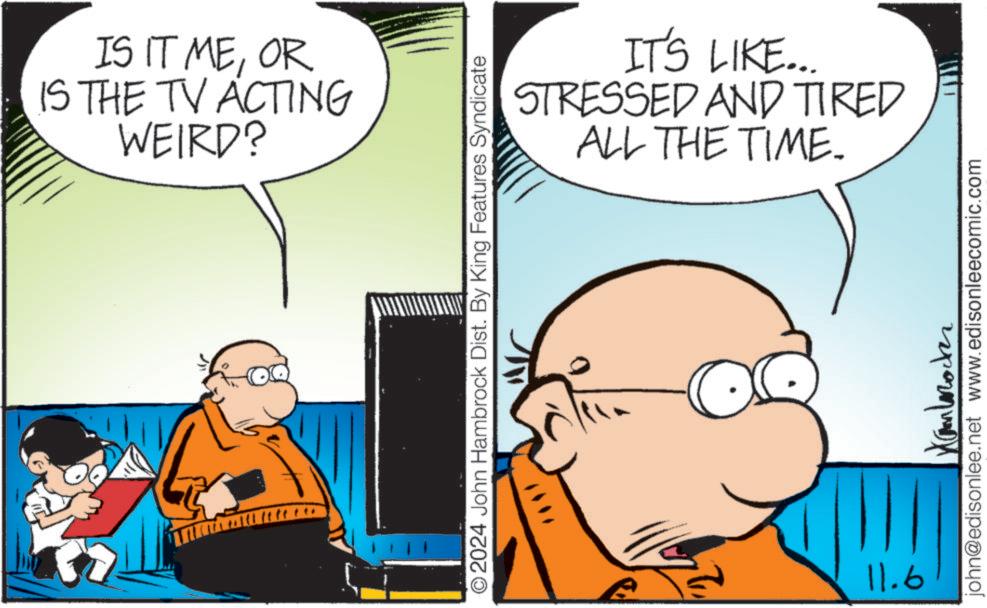Happy OCR: IS IT MEOR IS THE TV ACTING WEIRD? IT'S LIKE... STRESSED AND TIRED ALL THE TIME. © 2024 John Hambrock Dist. By King Features Syndicate Xanbrocker john@edisonlee.net www.edisonleecomic.com 11.6 IS IT MEOR IS THE TV ACTING WEIRD ? IT'S LIKE ... STRESSED AND TIRED ALL THE TIME . © 2024 John Hambrock Dist . By King Features Syndicate Xanbrocker john@edisonlee.net www.edisonleecomic.com 11.6