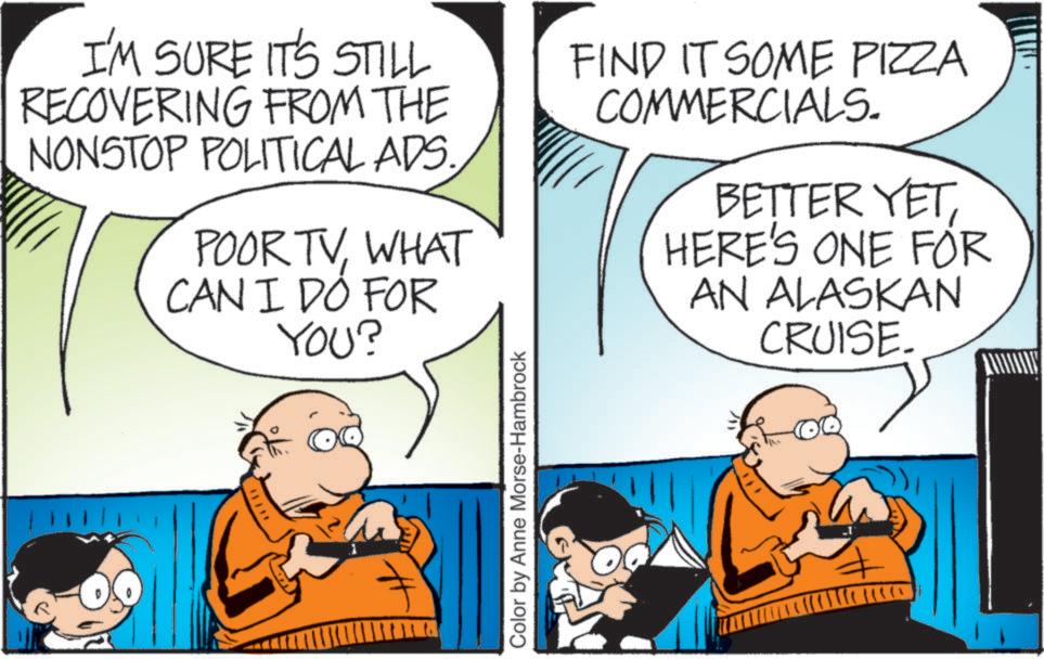 Font OCR: I'M SURE IT'S STILL RECOVERING FROM THE NONSTOP POLITICAL ADS. POOR TVWHAT CAN I DO FOR YOU? FIND IT SOME PIZZA COMMERCIALS. BETTER YETHERE'S ONE FOR AN ALASKAN CRUISE. Color by Anne Morse-Hambrock I'M SURE IT'S STILL RECOVERING FROM THE NONSTOP POLITICAL ADS . POOR TVWHAT CAN I DO FOR YOU ? FIND IT SOME PIZZA COMMERCIALS . BETTER YETHERE'S ONE FOR AN ALASKAN CRUISE . Color by Anne Morse - Hambrock