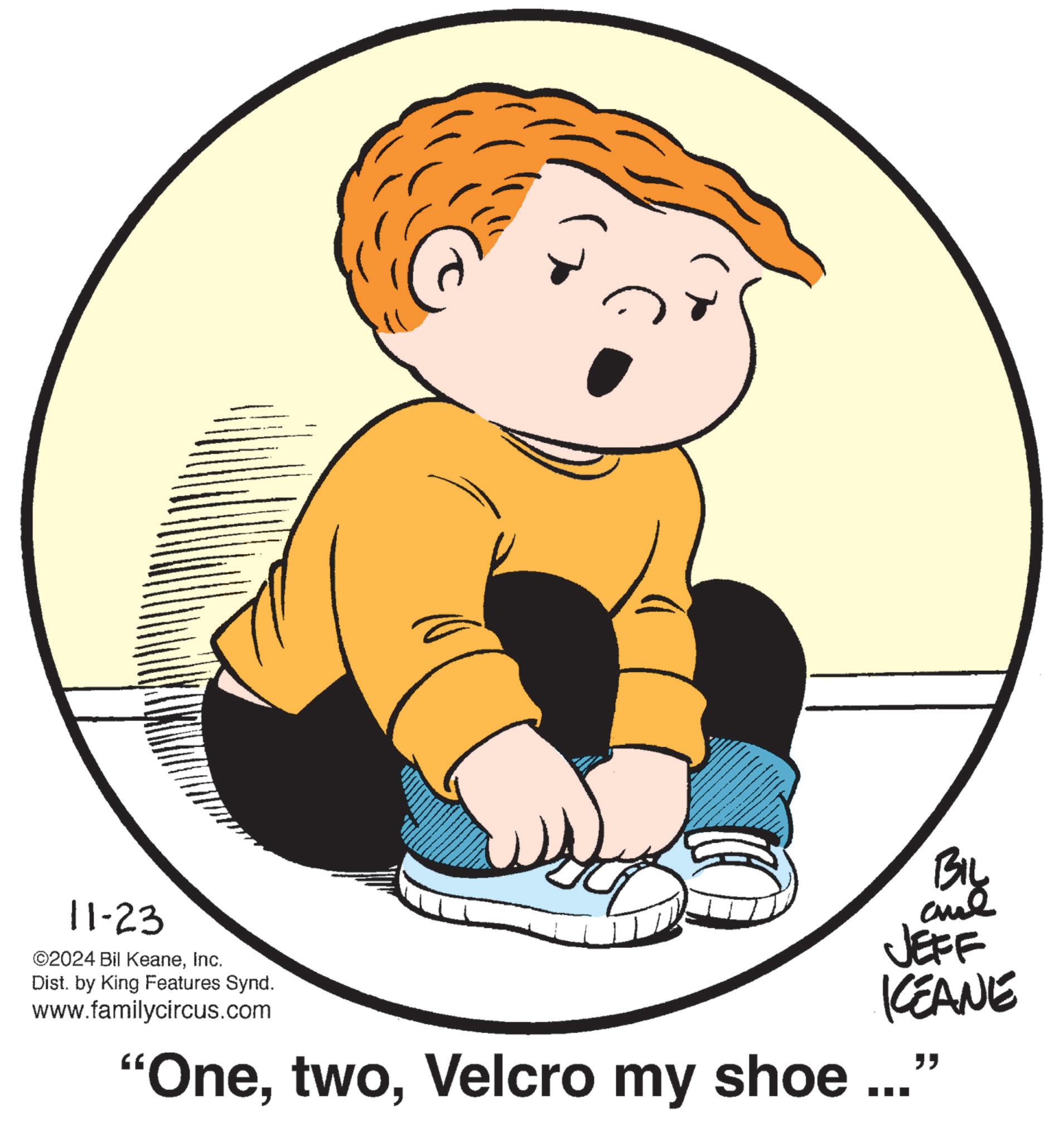 Happy OCR: 11-23 ©2024 Bil KeaneInc. Dist. by King Features Synd. www.familycircus.com BIL JEFF KCEANE "OneVelcro my shoe ..." 11-23 © 2024 Bil KeaneInc. Dist . by King Features Synd . www.familycircus.com BIL JEFF KCEANE " OneVelcro my shoe ... "