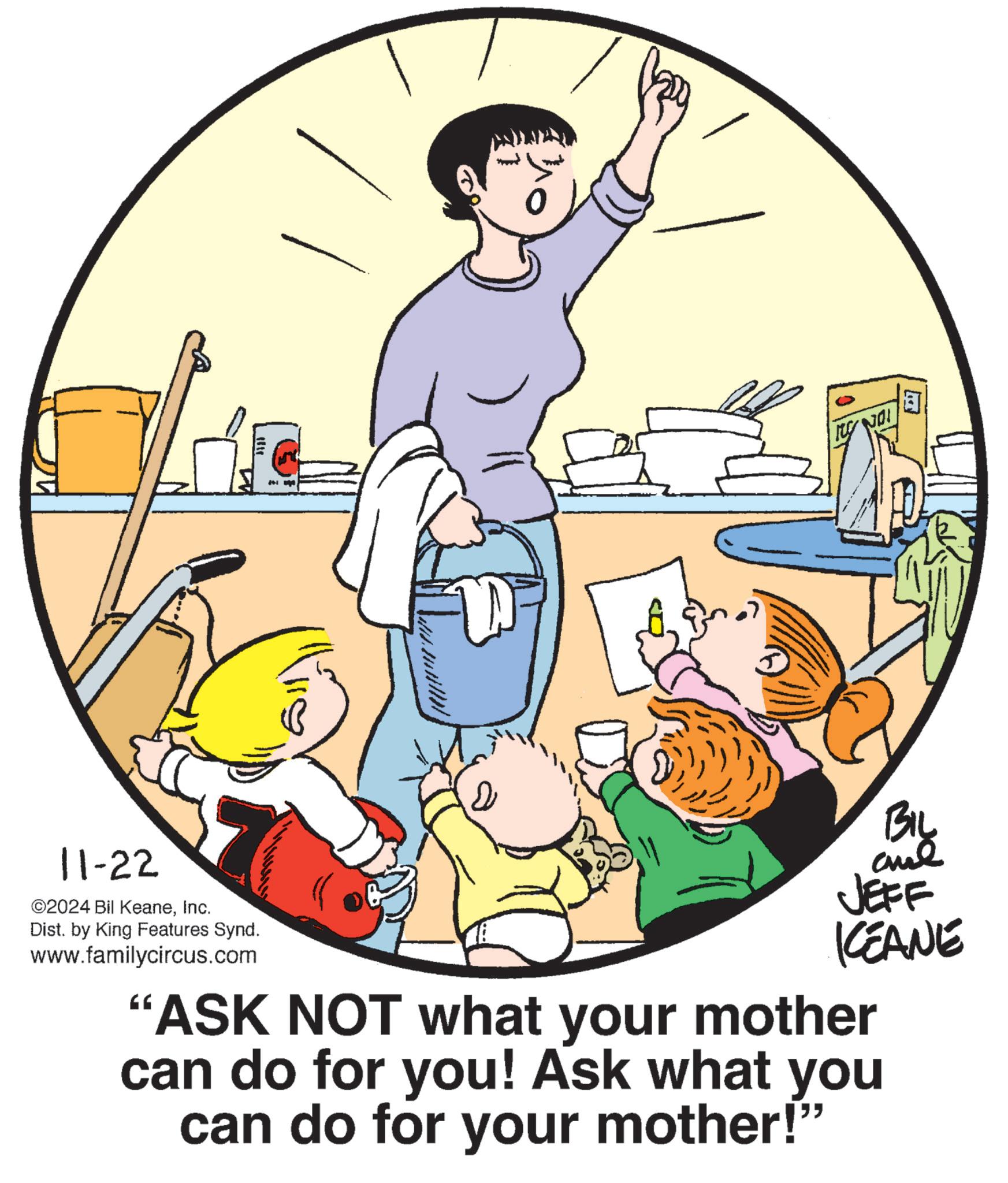 Illustration OCR: 11-22 ©2024 Bil KeaneInc. Dist. by King Features Synd. www.familycircus.com BIL and JEFF KEANE "ASK NOT what your mother can do for you! Ask what you can do for your mother!" H 11-22 © 2024 Bil KeaneInc. Dist . by King Features Synd . www.familycircus.com BIL and JEFF KEANE " ASK NOT what your mother can do for you ! Ask what you can do for your mother ! " H