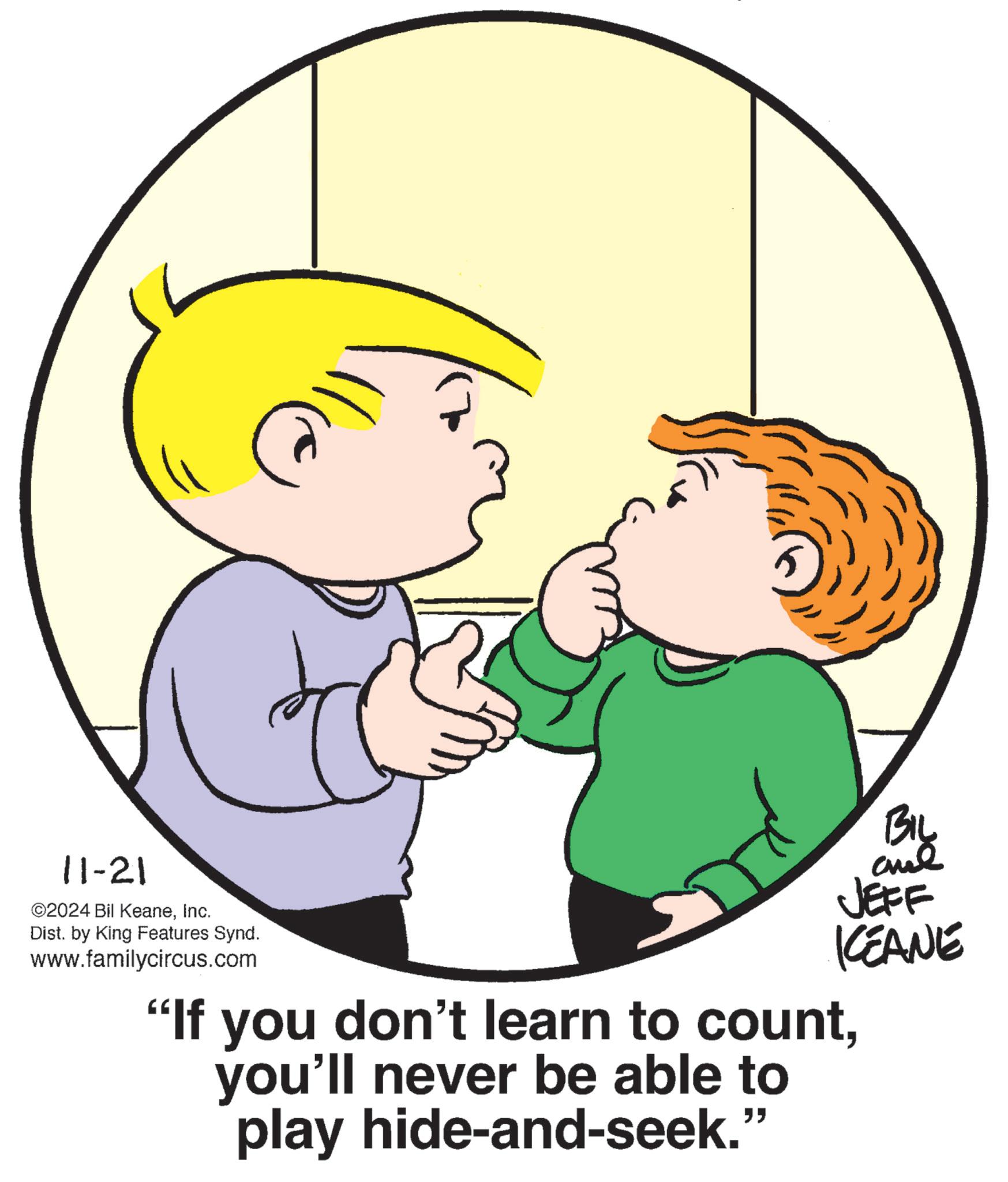 Organism OCR: 11-21 ©2024 Bil KeaneInc. Dist. by King Features Synd. www.familycircus.com BIL JEFF KEANE "If you don't learn to countyou'll never be able to play hide-and-seek." 11-21 © 2024 Bil KeaneInc. Dist . by King Features Synd . www.familycircus.com BIL JEFF KEANE " If you don't learn to countyou'll never be able to play hide - and - seek . "