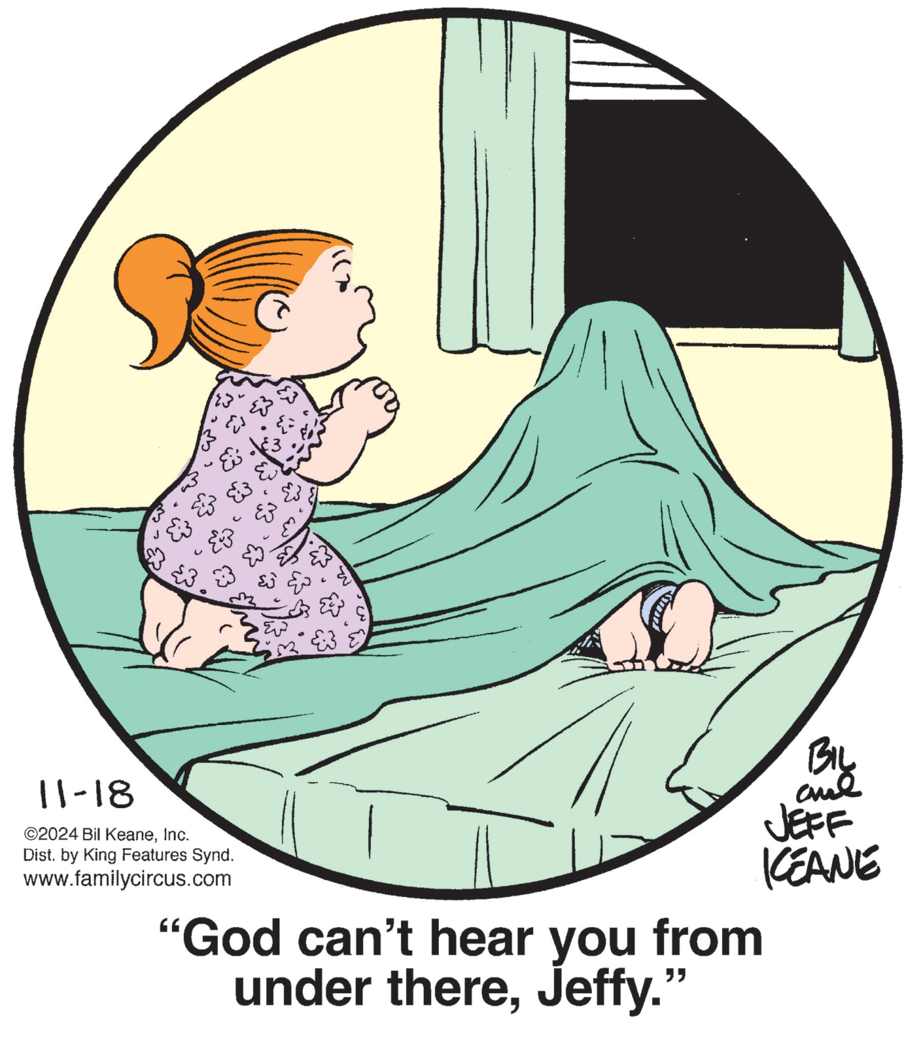 Illustration OCR: 11-18 ©2024 Bil KeaneInc. Dist. by King Features Synd. www.familycircus.com 123" & "God can't hear you from under thereJeffy." BIL JEFF KEANE 11-18 © 2024 Bil KeaneInc. Dist . by King Features Synd . www.familycircus.com 123 " & " God can't hear you from under thereJeffy . " BIL JEFF KEANE
