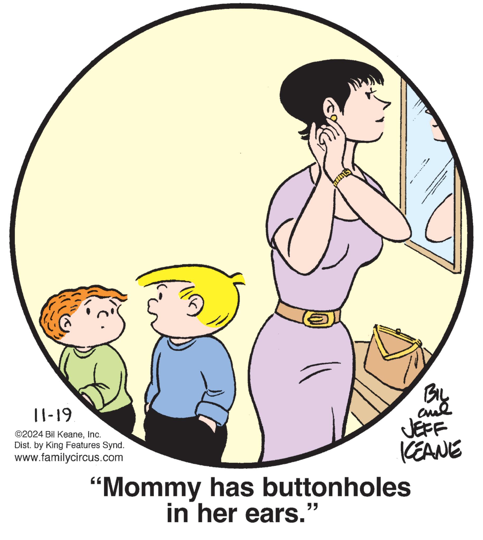 Elbow OCR: 11-19 ©2024 Bil KeaneInc. Dist. by King Features Synd. www.familycircus.com BIL aud JEFF KEANE "Mommy has buttonholes in her ears." 11-19 © 2024 Bil KeaneInc. Dist . by King Features Synd . www.familycircus.com BIL aud JEFF KEANE " Mommy has buttonholes in her ears . "