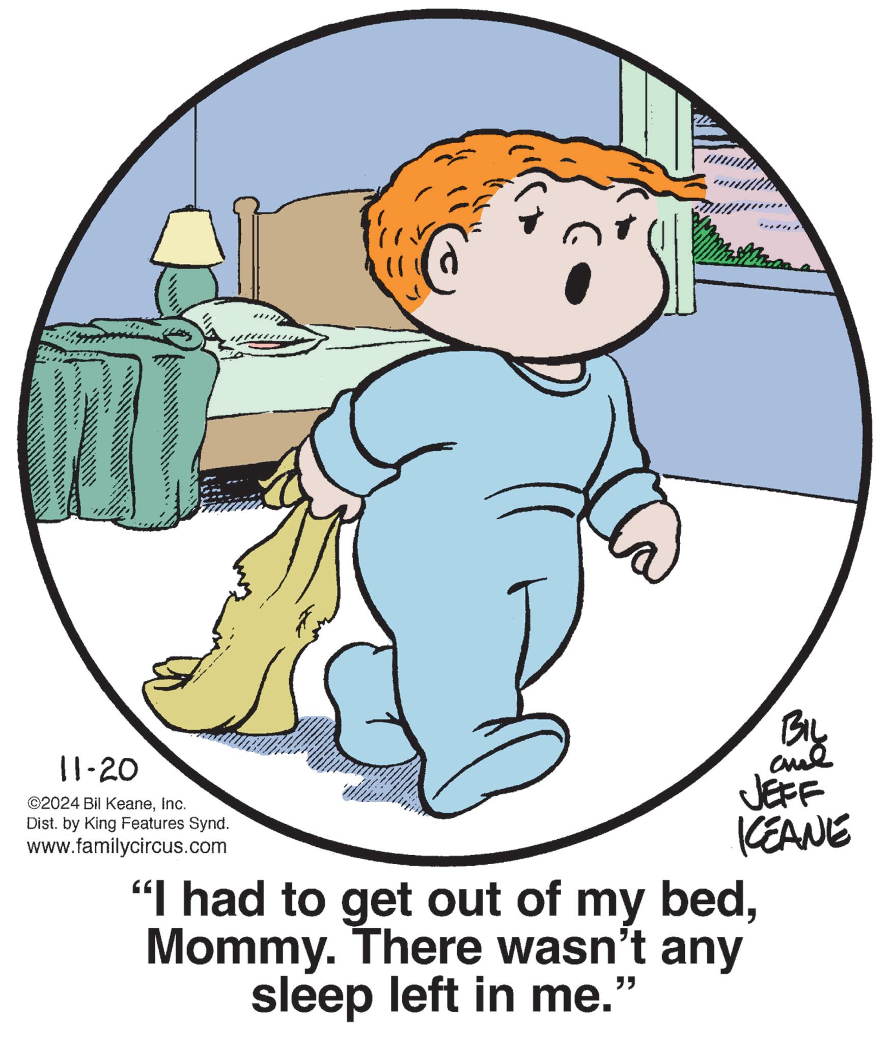 Circle OCR: 11-20 ©2024 Bil KeaneInc. Dist. by King Features Synd. www.familycircus.com BIL and JEFF KCEANE "I had to get out of my bedMommy. There wasn't any sleep left in me." 11-20 © 2024 Bil KeaneInc. Dist . by King Features Synd . www.familycircus.com BIL and JEFF KCEANE " I had to get out of my bedMommy . There wasn't any sleep left in me . "