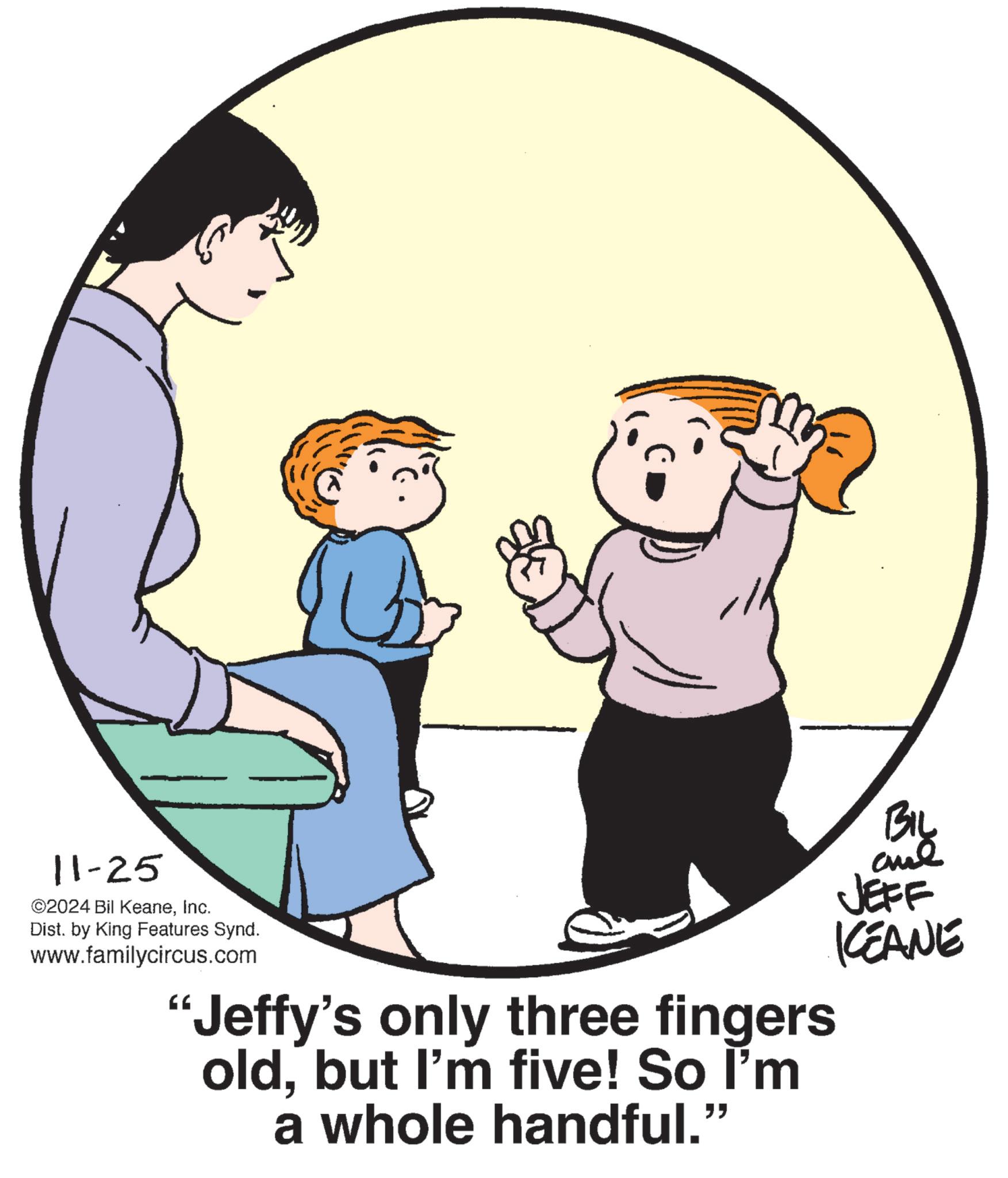 Gesture OCR: +3 11-25 ©2024 Bil KeaneInc. Dist. by King Features Synd. www.familycircus.com BIL JEFF KCEANE Jeffy's only three fingers oldbut I'm five! So I'm a whole handful." +3 11-25 © 2024 Bil KeaneInc. Dist . by King Features Synd . www.familycircus.com BIL JEFF KCEANE Jeffy's only three fingers oldbut I'm five ! So I'm a whole handful . "