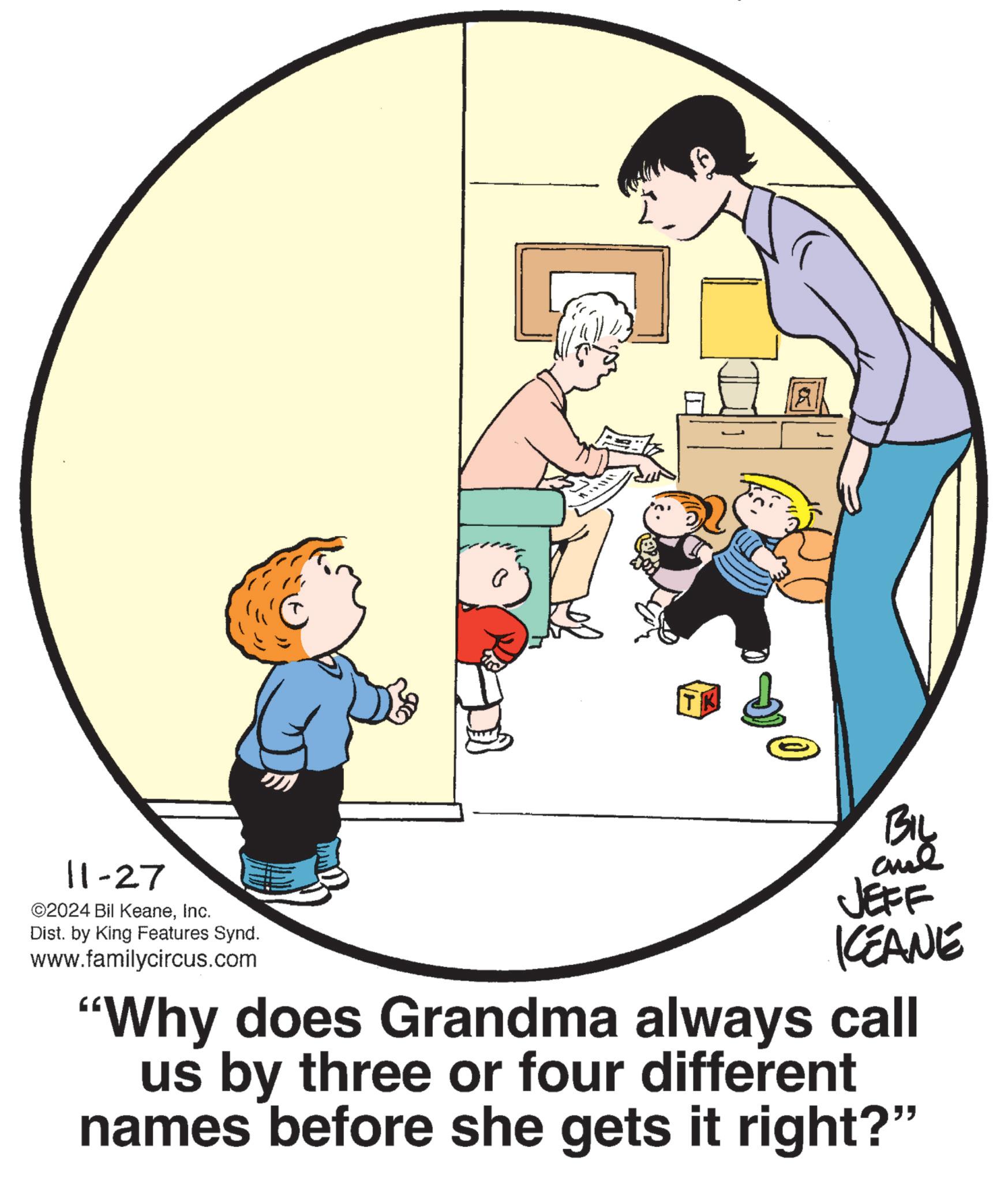 Slope OCR: 11-27 ©2024 Bil KeaneInc. Dist. by King Features Synd. www.familycircus.com TK BIL JEFF KCEANE "Why does Grandma always call us by three or four different names before she gets it right?" 11-27 © 2024 Bil KeaneInc. Dist . by King Features Synd . www.familycircus.com TK BIL JEFF KCEANE " Why does Grandma always call us by three or four different names before she gets it right ? "