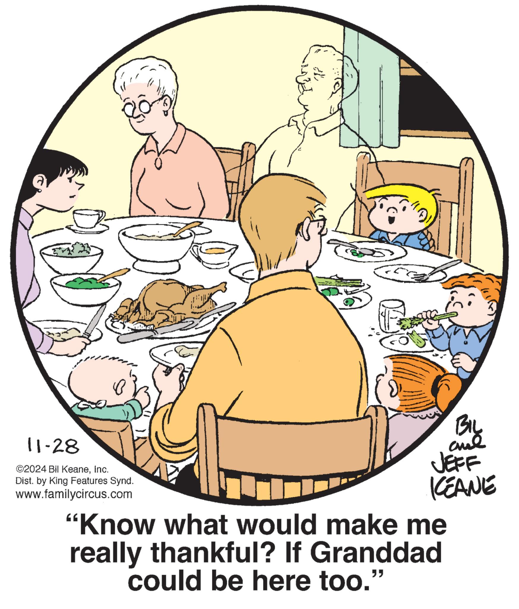 Graphics OCR: 11-28 ©2024 Bil KeaneInc. Dist. by King Features Synd. www.familycircus.com BIL JEFF KCEANE "Know what would make me really thankful? If Granddad could be here too." 11-28 © 2024 Bil KeaneInc. Dist . by King Features Synd . www.familycircus.com BIL JEFF KCEANE " Know what would make me really thankful ? If Granddad could be here too . "