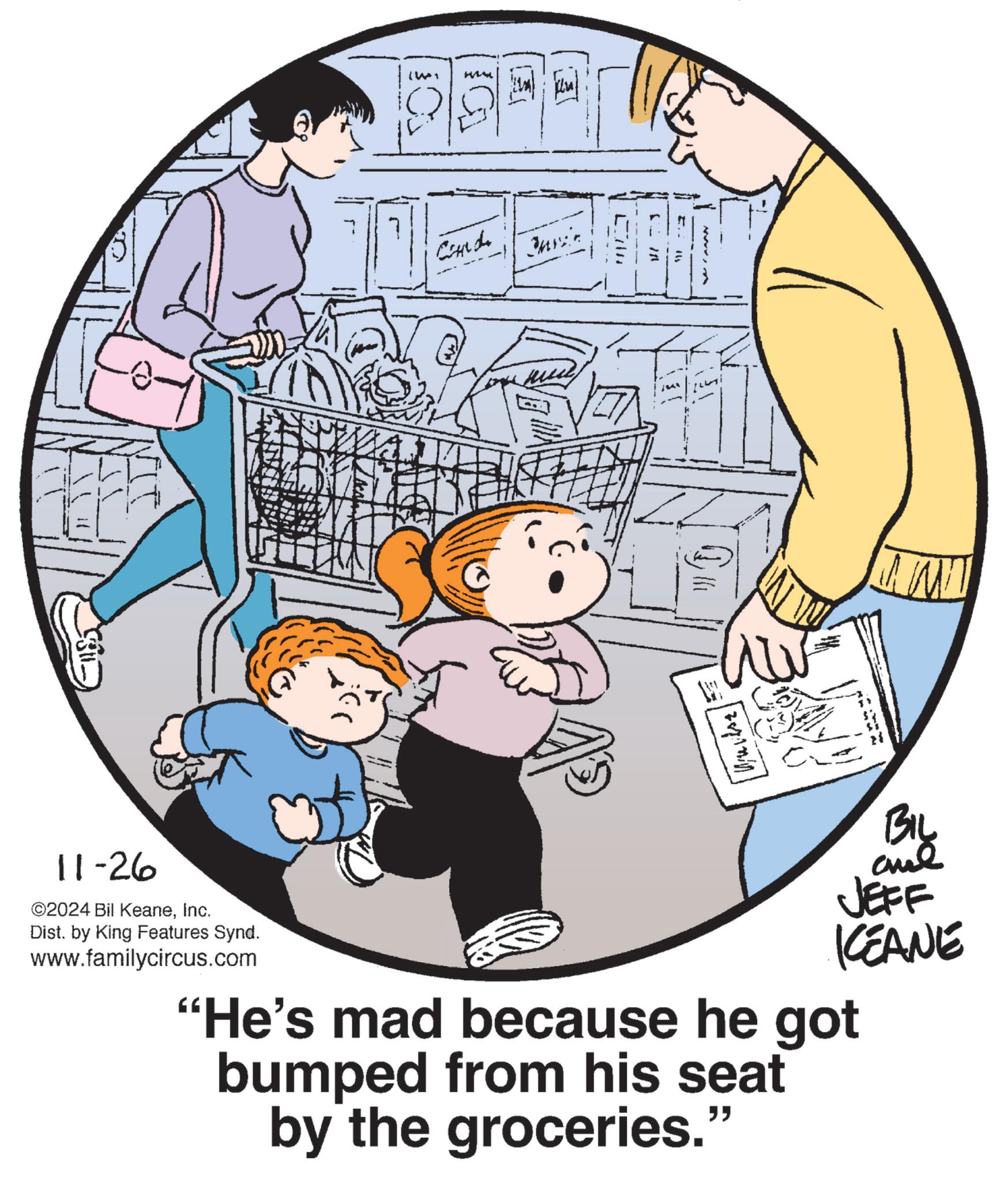 Art OCR: NIT (Wi Cardi Juni Ein ? 1441 Biy JEFF KEANE 11-26 ©2024 Bil KeaneInc. Dist. by King Features Synd. www.familycircus.com "He's mad because he got bumped from his seat by the groceries." NIT ( Wi Cardi Juni Ein ? 1441 Biy JEFF KEANE 11-26 © 2024 Bil KeaneInc. Dist . by King Features Synd . www.familycircus.com " He's mad because he got bumped from his seat by the groceries . "