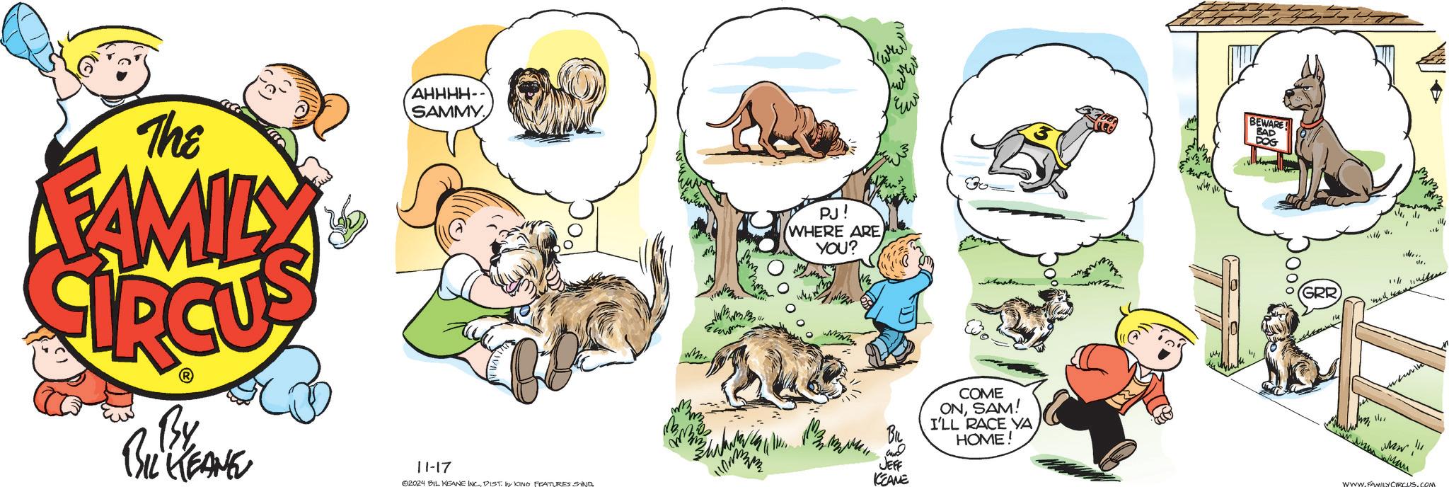 Art OCR: The FAMILY AHHHH- SAMMY By BIL KEANE 11-17 2024 BIL KEANE INC.DIST. by KING FEATURES SAND ? PJ! WHERE ARE YOU? ? Ew BIL JEFF KEANE COME ONSAM! I'LL RACE VA HOME! BEWARE! DOG BAD GRR W www.mwan www. www.FAMILY CIRCUS.COM The FAMILY AHHHH- SAMMY By BIL KEANE 11-17 2024 BIL KEANE INC .DIST . by KING FEATURES SAND ? PJ ! WHERE ARE YOU ? ? Ew BIL JEFF KEANE COME ONSAM ! I'LL RACE VA HOME ! BEWARE ! DOG BAD GRR W www.mwan www . www.FAMILY CIRCUS.COM