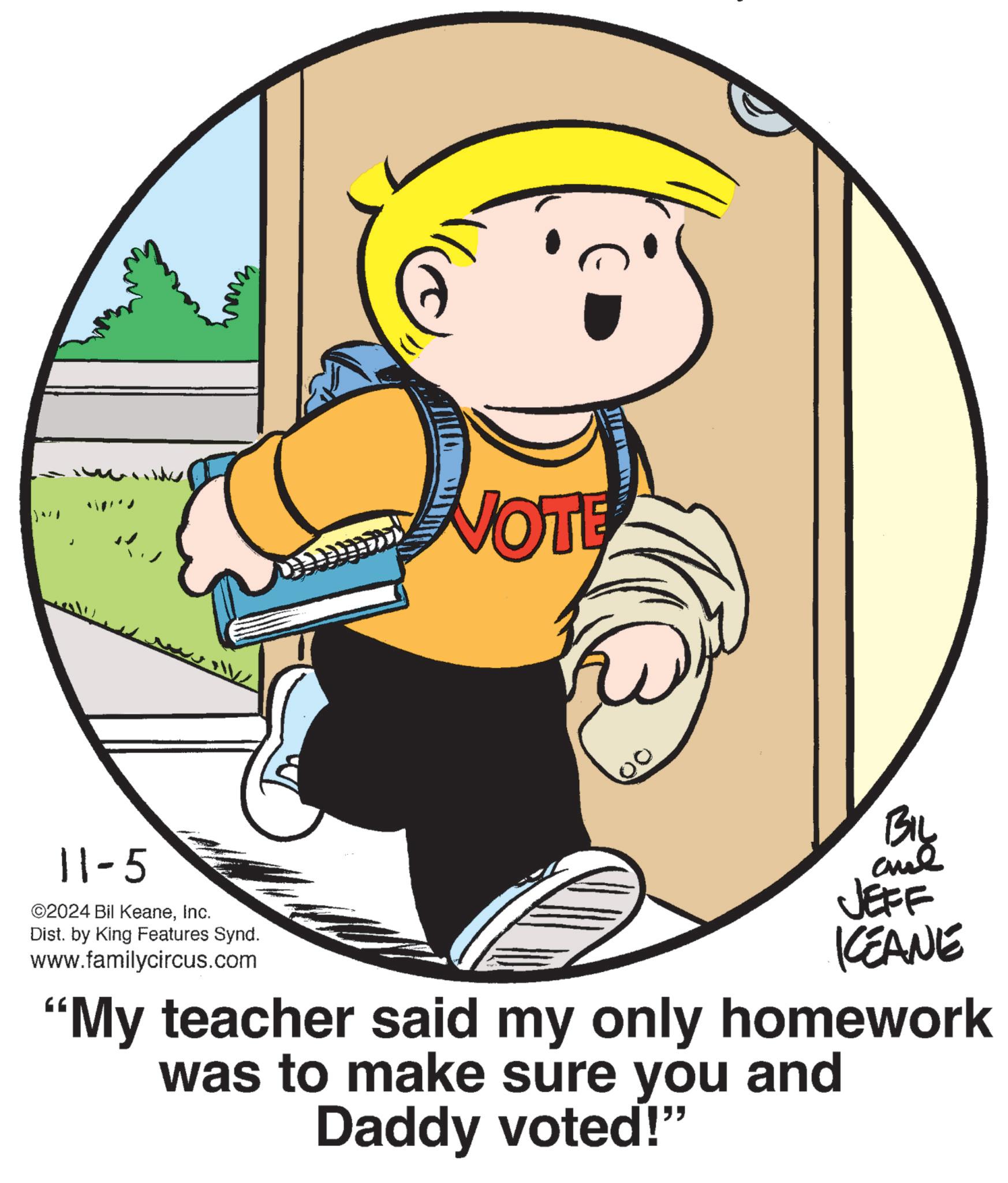 Font OCR: J VOTE 11-5 ©2024 Bil KeaneInc. Dist. by King Features Synd. www.familycircus.com Biy and JEFF KEANE "My teacher said my only homework was to make sure you and Daddy voted!" J VOTE 11-5 © 2024 Bil KeaneInc. Dist . by King Features Synd . www.familycircus.com Biy and JEFF KEANE " My teacher said my only homework was to make sure you and Daddy voted ! "