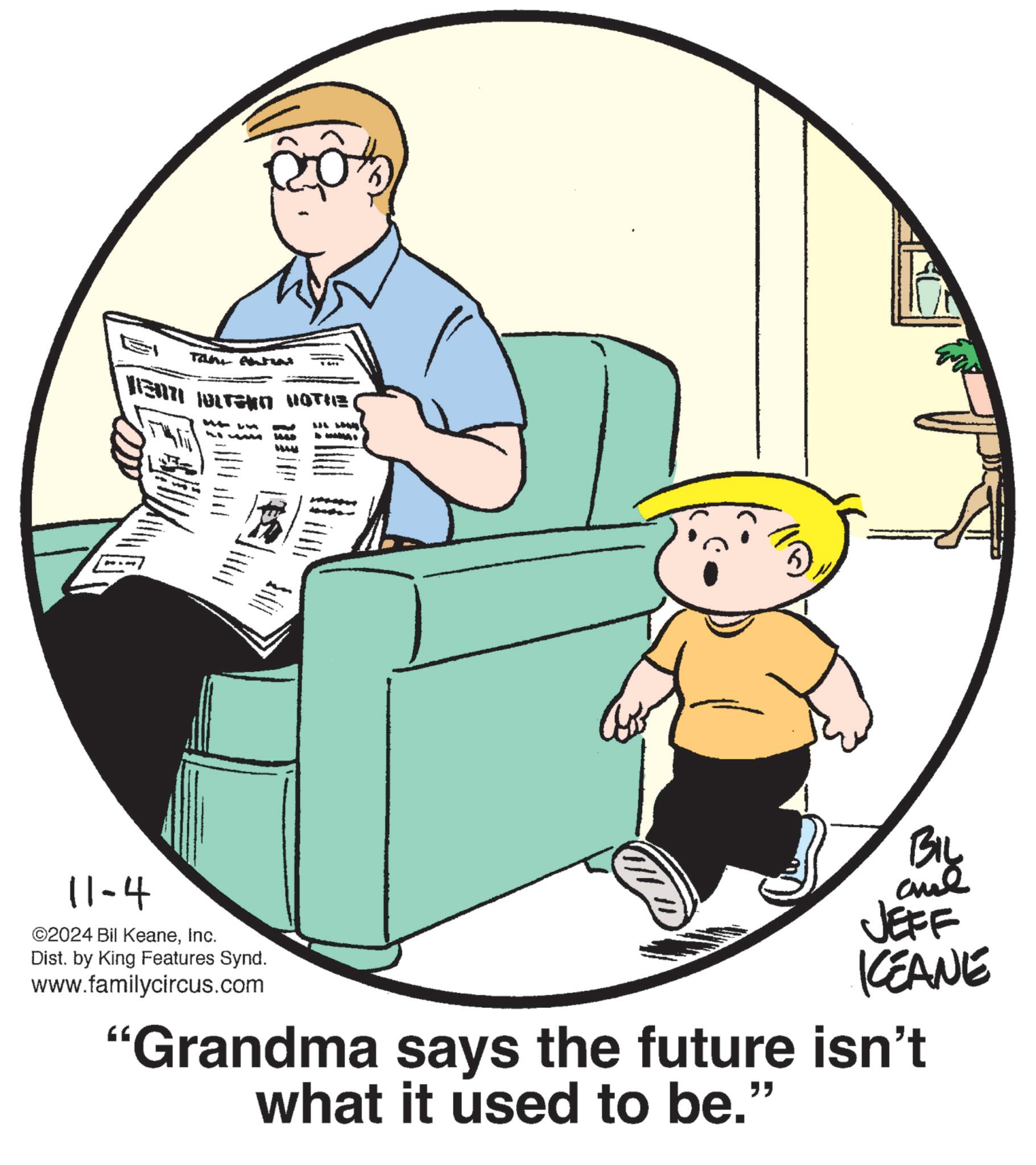Pleased OCR: 11-4 ©2024 Bil KeaneInc. Tatu NE OLTEKO KOTHE( Dist. by King Features Synd. www.familycircus.com ? BIL JEFF KEANE "Grandma says the future isn't what it used to be." " 11-4 © 2024 Bil KeaneInc. Tatu NE OLTEKO KOTHE ( Dist . by King Features Synd . www.familycircus.com ? BIL JEFF KEANE " Grandma says the future isn't what it used to be . " "