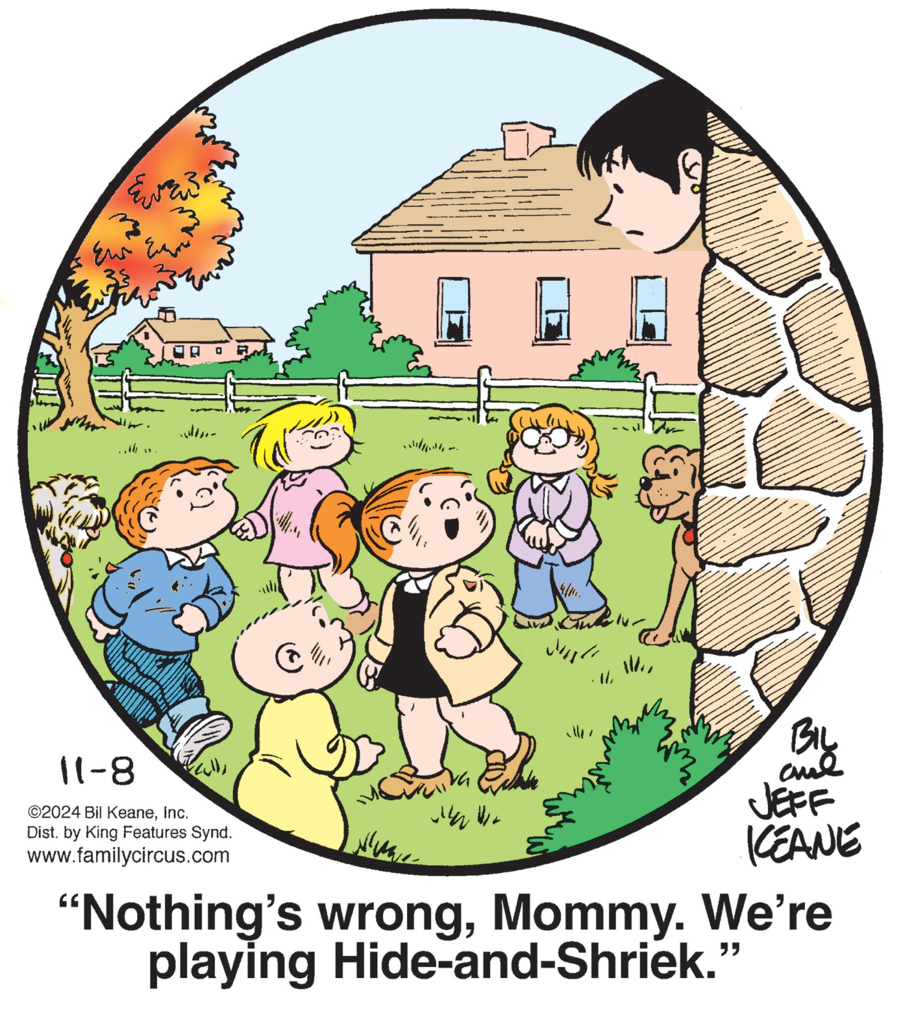Event OCR: 11-8 " ©2024 Bil KeaneInc. Dist. by King Features Synd. www.familycircus.com BIL and JEFF KEANE "Nothing's wrongMommy. We're playing Hide-and-Shriek." 11-8 " © 2024 Bil KeaneInc. Dist . by King Features Synd . www.familycircus.com BIL and JEFF KEANE " Nothing's wrongMommy . We're playing Hide - and - Shriek . "