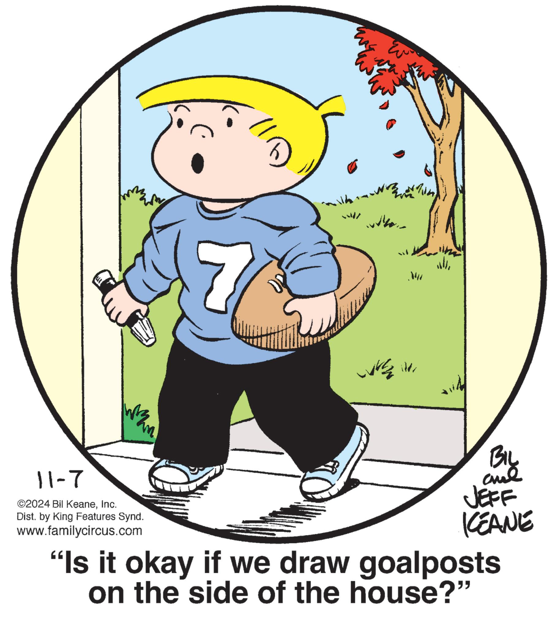 Circle OCR: 11-7 ©2024 Bil KeaneInc. m' Dist. by King Features Synd. www.familycircus.com Mu wire ite ??? BIL and JEFF KEANE "Is it okay if we draw goalposts on the side of the house?" 11-7 © 2024 Bil KeaneInc. m ' Dist . by King Features Synd . www.familycircus.com Mu wire ite ??? BIL and JEFF KEANE " Is it okay if we draw goalposts on the side of the house ? "