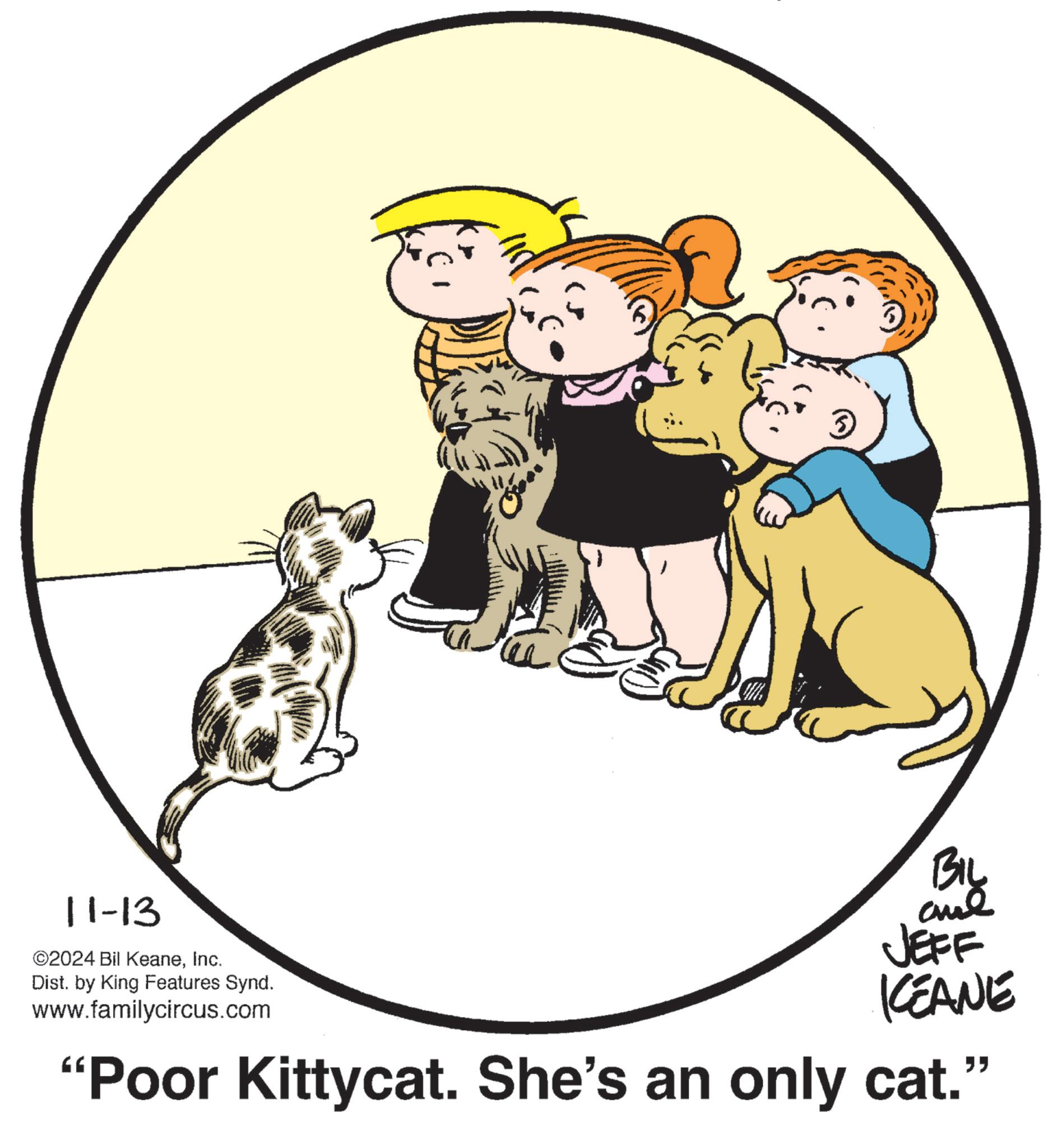Working animal OCR: 11-13 ©2024 Bil KeaneInc. Dist. by King Features Synd. www.familycircus.com BIL JEFF KCEANE "Poor Kittycat. She's an only cat." 11-13 © 2024 Bil KeaneInc. Dist . by King Features Synd . www.familycircus.com BIL JEFF KCEANE " Poor Kittycat . She's an only cat . "