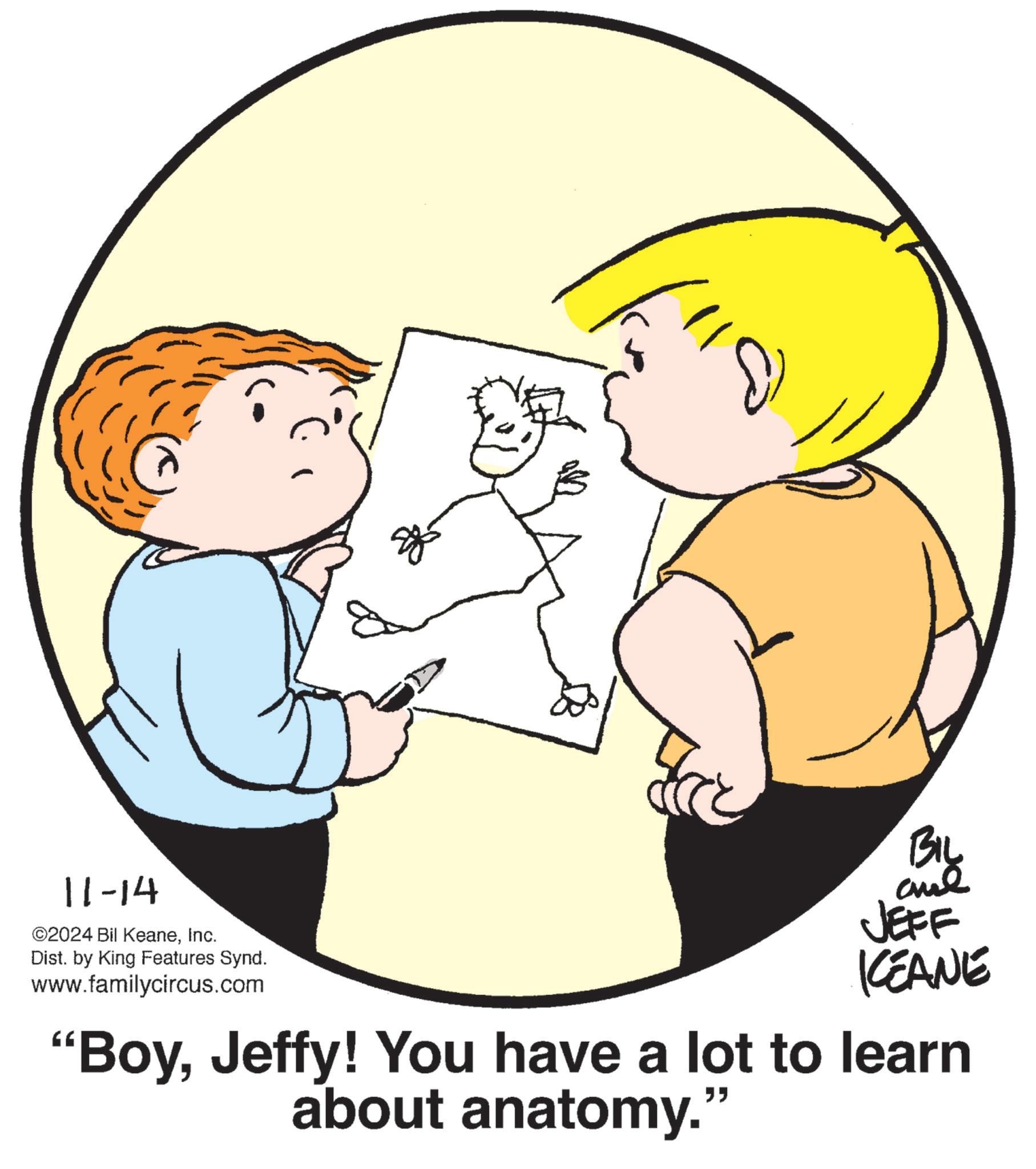 Interaction OCR: 11-14 ©2024 Bil KeaneInc. Dist. by King Features Synd. www.familycircus.com BIL JEFF KEANE "BoyJeffy! You have a lot to learn about anatomy." 11-14 © 2024 Bil KeaneInc. Dist . by King Features Synd . www.familycircus.com BIL JEFF KEANE " BoyJeffy ! You have a lot to learn about anatomy . "