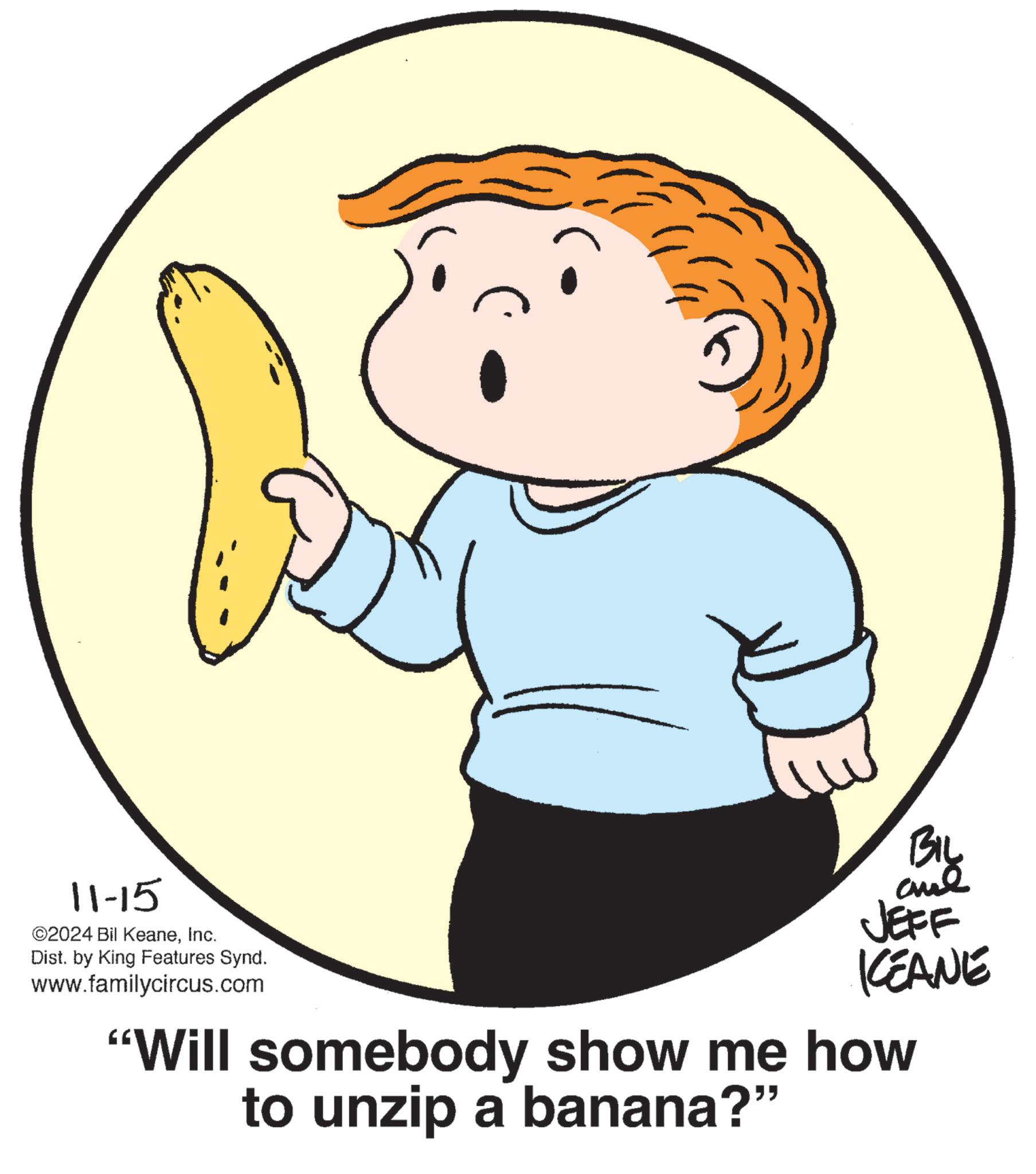 Happy OCR: 11-15 ©2024 Bil KeaneInc. Dist. by King Features Synd. www.familycircus.com BIL JEFF KCEANE "Will somebody show me how to unzip a banana?" 11-15 © 2024 Bil KeaneInc. Dist . by King Features Synd . www.familycircus.com BIL JEFF KCEANE " Will somebody show me how to unzip a banana ? "