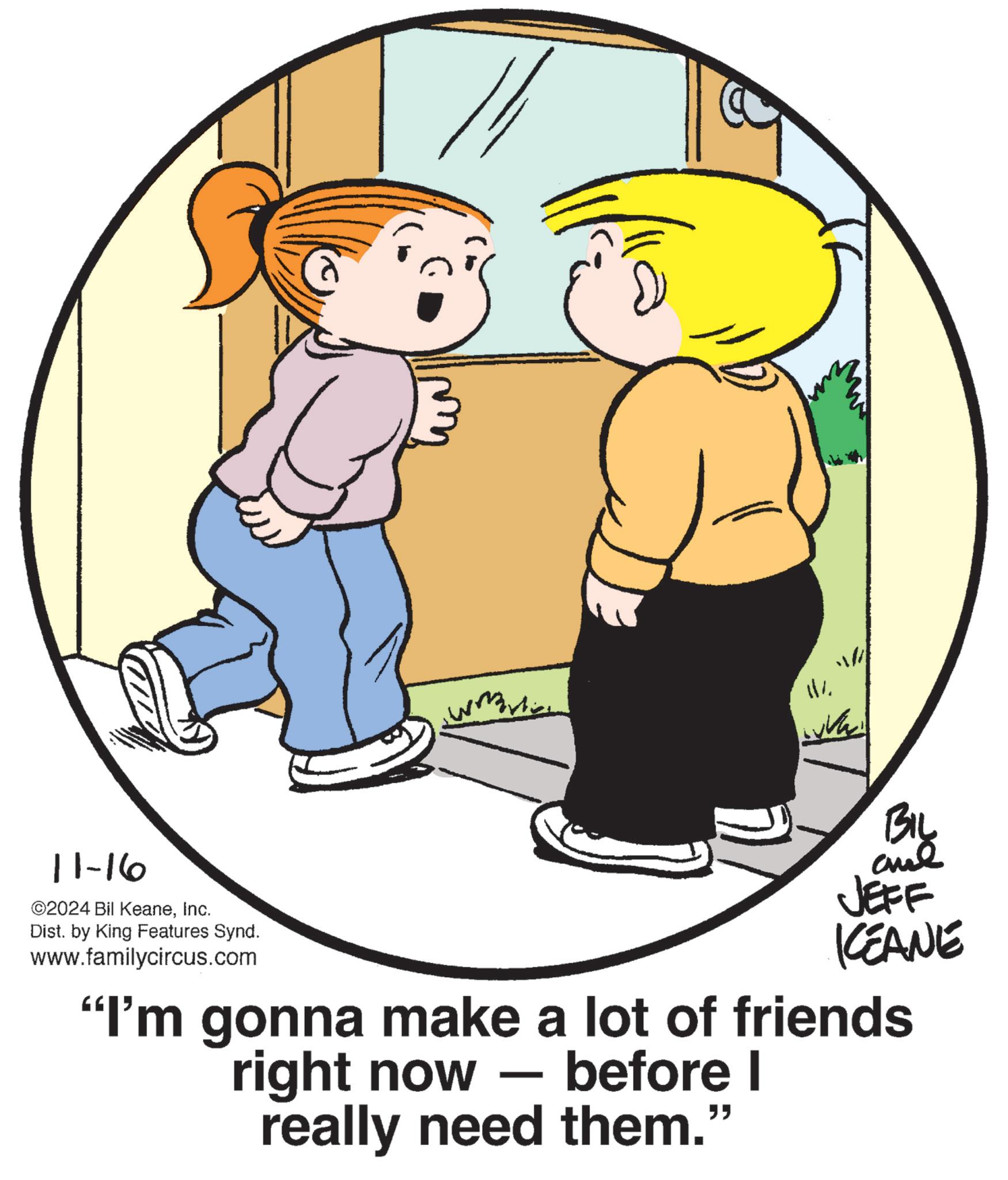 Human body OCR: 11-16 ©2024 Bil KeaneInc. Dist. by King Features Synd. www.familycircus.com 111. BIL JEFF KCEANE "I'm gonna make a lot of friends right now - before I really need them.' " 11-16 © 2024 Bil KeaneInc. Dist . by King Features Synd . www.familycircus.com 111 . BIL JEFF KCEANE " I'm gonna make a lot of friends right now - before I really need them . ' "