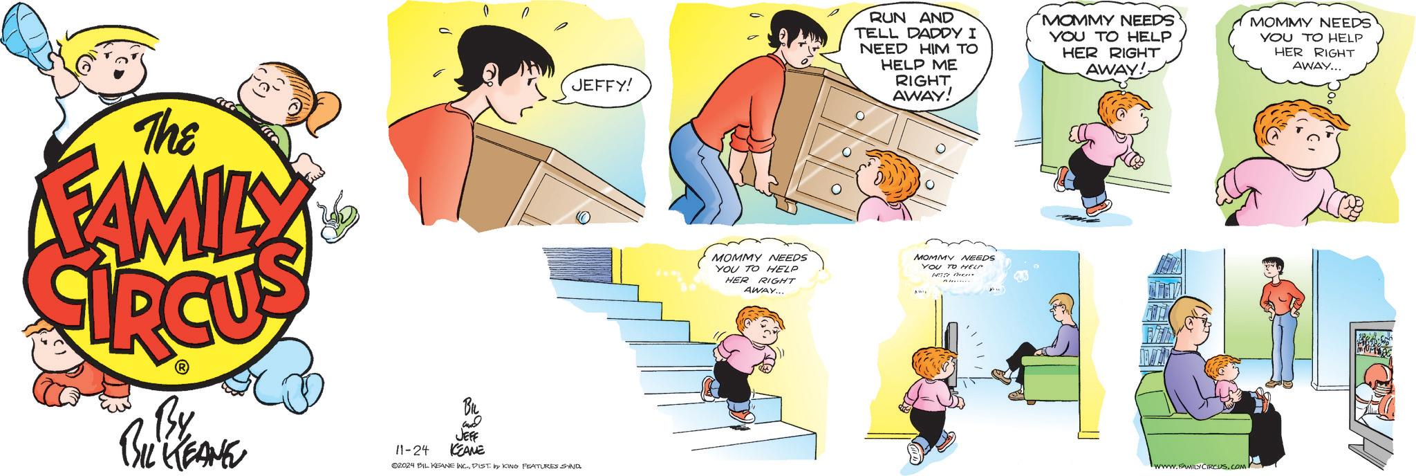 Conversation OCR: The FAMILY JEFFY! By BIL KEANE 11-24 und JEFF KEANE 02024 BIL KEANE INC.DIST. by KING FEATURES SND. MOMMY NEEDS YOU TO HELP HER RIGHT AWAY... RUN AND TELL DADDY I NEED HIM TO HELP ME MOMMY NEEDS YOU TO HELP HER RIGHT AWAY! MOMMY NEEDS YOU TO HELP HER RIGHT AWAY... RIGHT AWAY! ? MOMMY NEEDS YOU TO HELP HEP then AWIE A...... www.FAMILY CIRCUS.COM The FAMILY JEFFY ! By BIL KEANE 11-24 und JEFF KEANE 02024 BIL KEANE INC .DIST . by KING FEATURES SND . MOMMY NEEDS YOU TO HELP HER RIGHT AWAY ... RUN AND TELL DADDY I NEED HIM TO HELP ME MOMMY NEEDS YOU TO HELP HER RIGHT AWAY ! MOMMY NEEDS YOU TO HELP HER RIGHT AWAY ... RIGHT AWAY ! ? MOMMY NEEDS YOU TO HELP HEP then AWIE A ...... www.FAMILY CIRCUS.COM