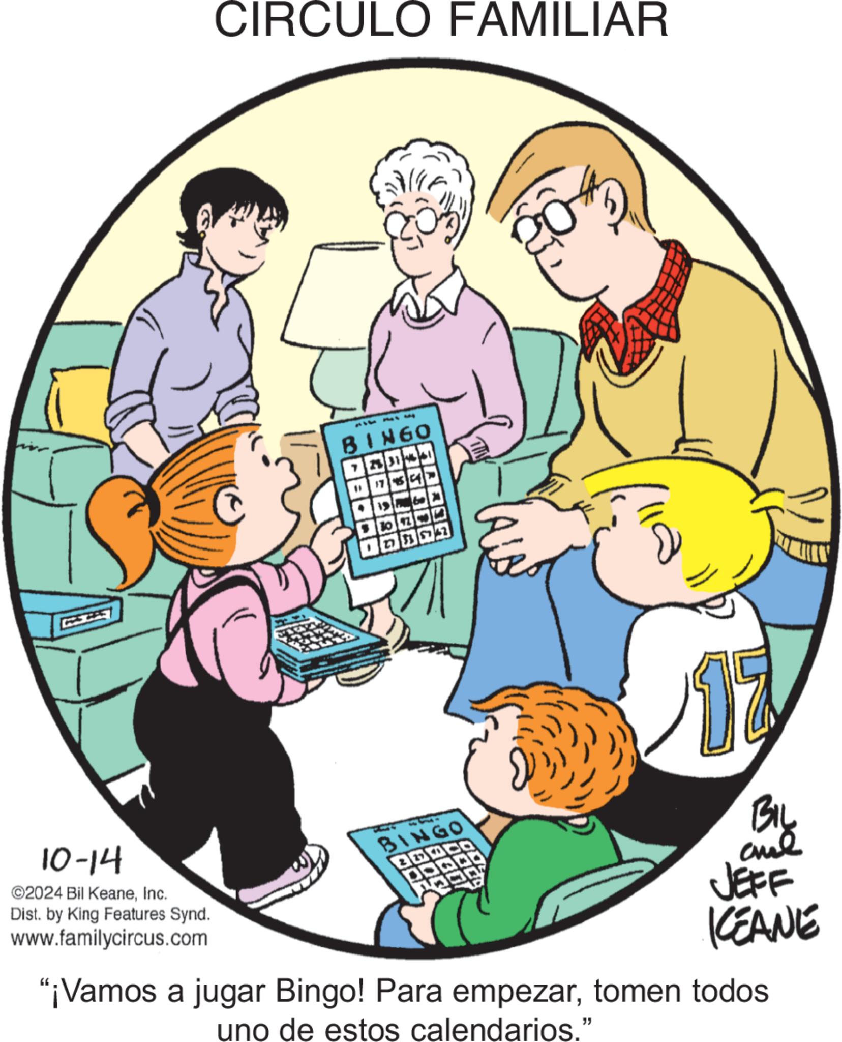 Service OCR: 10-14 CIRCULO FAMILIAR ©2024 Bil KeaneInc. Dist. by King Features Synd. www.familycircus.com BINGO 174 ADDSE BINGO BOO BIL JEFF KEANE "¡Vamos a jugar Bingo! Para empezartomen todos uno de estos calendarios." 10-14 CIRCULO FAMILIAR © 2024 Bil KeaneInc. Dist . by King Features Synd . www.familycircus.com BINGO 174 ADDSE BINGO BOO BIL JEFF KEANE " ¡ Vamos a jugar Bingo ! Para empezartomen todos uno de estos calendarios . "