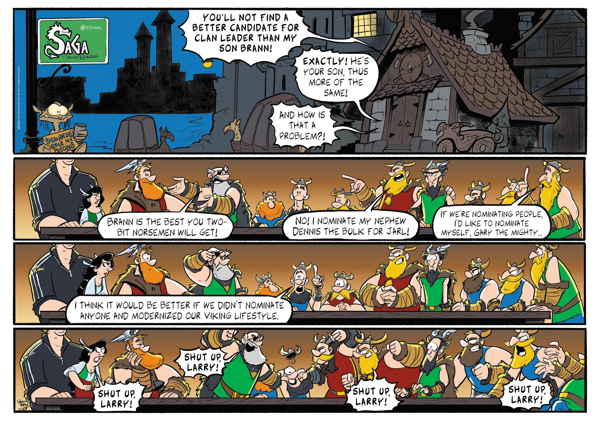 Illustration OCR: S WER 11.20 D2024 STEPHEN WEBSTER DIST. BY KING FEATURES SYNDICATE @STEPNEAL SAGA OF BRANN BJORNSON BAGL ANZES STOLE MY PRECIOUS YOU'LL NOT FIND A BETTER CANDIDATE FOR CLAN LEADER THAN MY SON BRANN! EXACTLY! HE'S YOUR SONTHUS MORE OF THE SAME! AND HOW IS THAT A PROBLEM?! BRANN IS THE BEST YOU TWO- BIT NORSEMEN WILL GET! NO! I NOMINATE MY NEPHEW DENNIS THE BULK FOR JARL! IF WE'RE NOMINATING PEOPLEI'D LIKE TO NOMINATE MYSELFGARY THE MIGHTY... I THINK IT WOULD BE BETTER IF WE DIDN'T NOMINATE ANYONE AND MODERNIZED OUR VIKING LIFESTYLE. SHUT UPLARRY! SHUT UP LARRY! SHUT UPLARRY! SHUT UP LARRY! S WER 11.20 D2024 STEPHEN WEBSTER DIST . BY KING FEATURES SYNDICATE @STEPNEAL SAGA OF BRANN BJORNSON BAGL ANZES STOLE MY PRECIOUS YOU'LL NOT FIND A BETTER CANDIDATE FOR CLAN LEADER THAN MY SON BRANN ! EXACTLY ! HE'S YOUR SONTHUS MORE OF THE SAME ! AND HOW IS THAT A PROBLEM ?! BRANN IS THE BEST YOU TWO- BIT NORSEMEN WILL GET ! NO ! I NOMINATE MY NEPHEW DENNIS THE BULK FOR JARL ! IF WE'RE NOMINATING PEOPLEI'D LIKE TO NOMINATE MYSELFGARY THE MIGHTY ... I THINK IT WOULD BE BETTER IF WE DIDN'T NOMINATE ANYONE AND MODERNIZED OUR VIKING LIFESTYLE . SHUT UPLARRY ! SHUT UP LARRY ! SHUT UPLARRY ! SHUT UP LARRY !