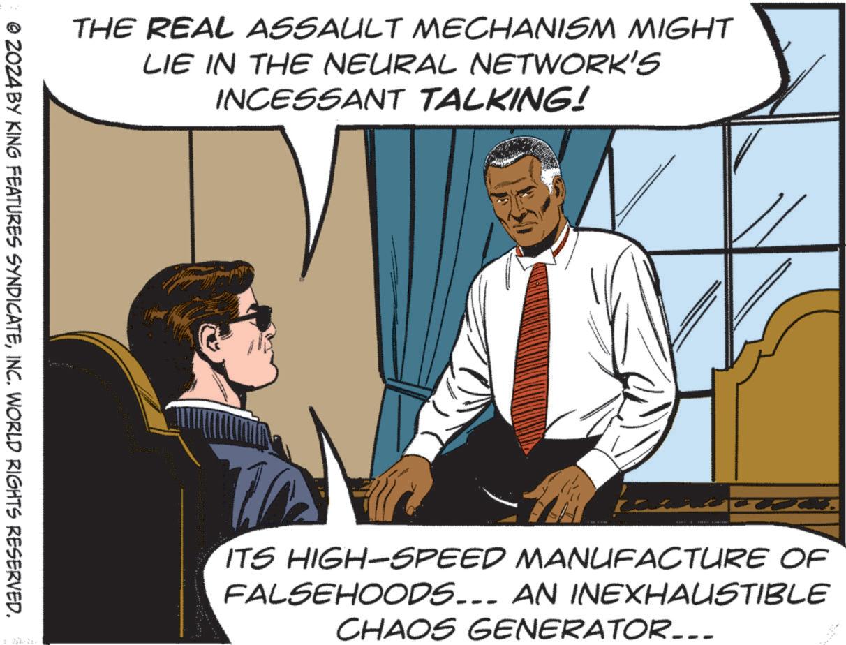 Conversation OCR: THE REAL ASSAULT MECHANISM MIGHT LIE IN THE NEURAL NETWORK'S INCESSANT TALKING! © 2024 BY KING FEATURES SYNDICATEINC. WORLD RIGHTS RESERVED. ITS HIGH-SPEED MANUFACTURE OF FALSEHOODS... AN INEXHAUSTIBLE CHAOS GENERATOR_.. THE REAL ASSAULT MECHANISM MIGHT LIE IN THE NEURAL NETWORK'S INCESSANT TALKING ! © 2024 BY KING FEATURES SYNDICATEINC . WORLD RIGHTS RESERVED . ITS HIGH - SPEED MANUFACTURE OF FALSEHOODS ... AN INEXHAUSTIBLE CHAOS GENERATOR_ ..