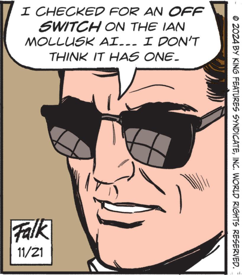 Art OCR: I CHECKED FOR AN OFF SWITCH ON THE IAN MOLLUSK AI... I DON'T THINK IT HAS ONE. Falk 11/21 © 2024 BY KING FEATURES SYNDICATEINC. WORLD RIGHTS RESERVED. I CHECKED FOR AN OFF SWITCH ON THE IAN MOLLUSK AI ... I DON'T THINK IT HAS ONE . Falk 11/21 © 2024 BY KING FEATURES SYNDICATEINC . WORLD RIGHTS RESERVED .