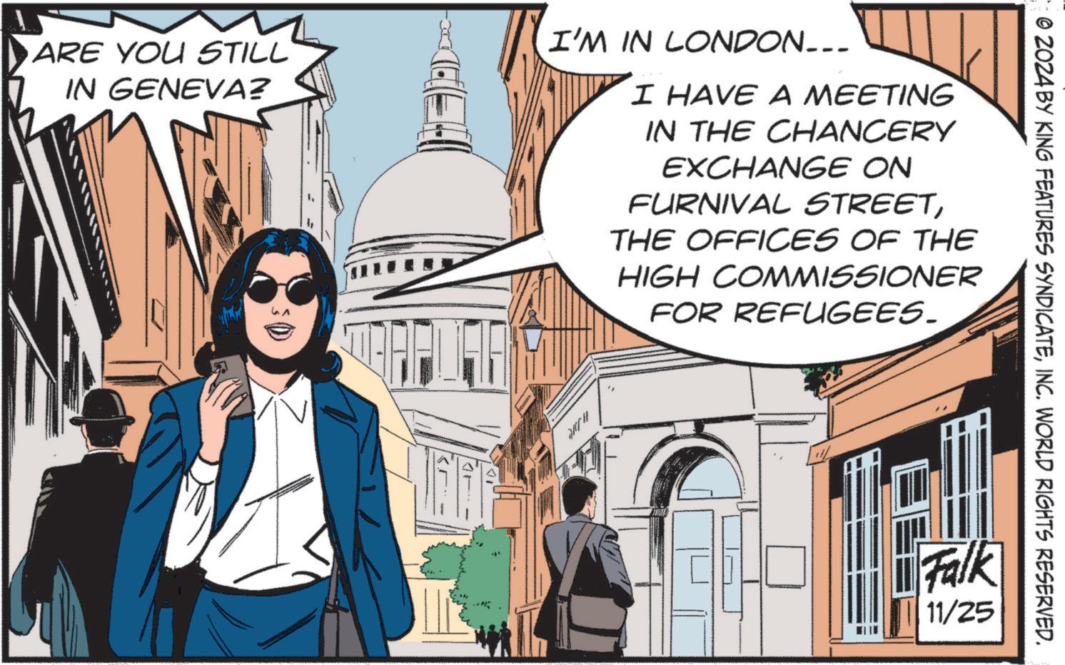 Event OCR: ARE YOU STILL IN GENEVA? DIC- I'M IN LONDON... I HAVE A MEETING IN THE CHANCERY EXCHANGE ON FURNIVAL STREETTHE OFFICES OF THE HIGH COMMISSIONER FOR REFUGEES. Falk 11/25 © 2024 BY KING FEATURES SYNDICATEINC. WORLD RIGHTS RESERVED. ARE YOU STILL IN GENEVA ? DIC- I'M IN LONDON ... I HAVE A MEETING IN THE CHANCERY EXCHANGE ON FURNIVAL STREETTHE OFFICES OF THE HIGH COMMISSIONER FOR REFUGEES . Falk 11/25 © 2024 BY KING FEATURES SYNDICATEINC . WORLD RIGHTS RESERVED .