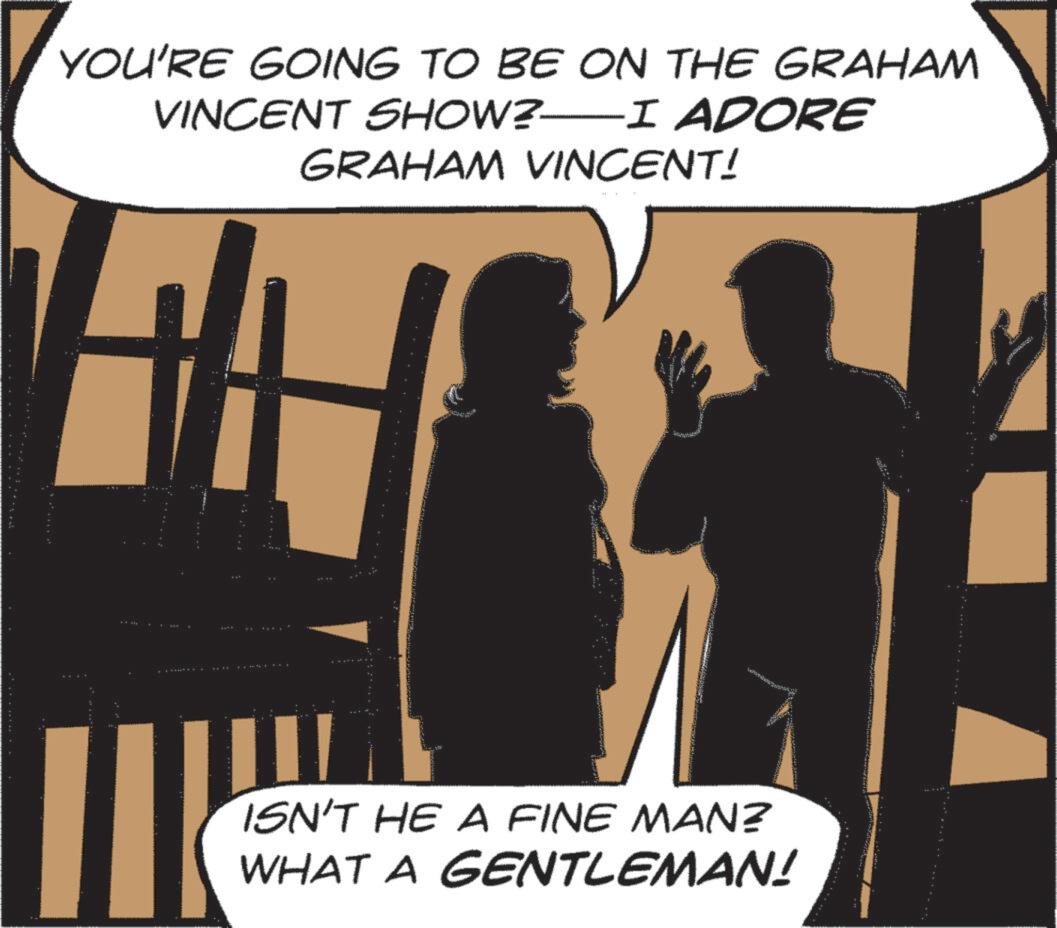 Conversation OCR: YOU'RE GOING TO BE ON THE GRAHAM VINCENT SHOW?—I ADORE GRAHAM VINCENT! ISN'T HE A FINE MAN? WHAT A GENTLEMAN! YOU'RE GOING TO BE ON THE GRAHAM VINCENT SHOW ? —I ADORE GRAHAM VINCENT ! ISN'T HE A FINE MAN ? WHAT A GENTLEMAN !