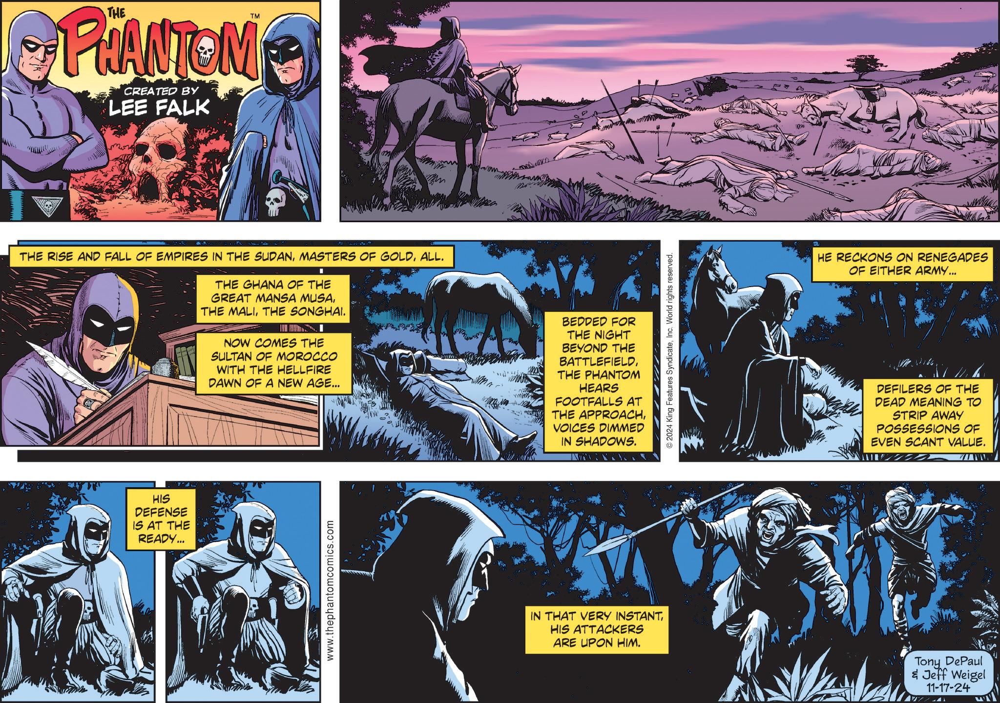 Working animal OCR: TM PHANTOM CREATED BY LEE FALK THE RISE AND FALL OF EMPIRES IN THE SUDANALL. THE GHANA OF THE GREAT MANSA MUSATHE SONGHAI. NOW COMES THE SULTAN OF MOROCCO WITH THE HELLFIRE DAWN OF A NEW AGE... www BEDDED FOR THE NIGHT BEYOND THE BATTLEFIELDTHE PHANTOM HEARS FOOTFALLS AT THE APPROACHVOICES DIMMED IN SHADOWS. HIS DEFENSE IS AT THE READY... www.thephantomcomics.com IN THAT VERY INSTANTHIS ATTACKERS ARE UPON HIM. 2024 King Features SyndicateInc. World rights reserved. N HE RECKONS ON RENEGADES OF EITHER ARMY... DEFILERS OF THE DEAD MEANING TO STRIP AWAY POSSESSIONS OF EVEN SCANT VALUE. Tony DePaul & Jeff Weigel 11-17-24 TM PHANTOM CREATED BY LEE FALK THE RISE AND FALL OF EMPIRES IN THE SUDANMASTERS OF GOLDALL . THE GHANA OF THE GREAT MANSA MUSATHE MALITHE SONGHAI . NOW COMES THE SULTAN OF MOROCCO WITH THE HELLFIRE DAWN OF A NEW AGE ... www BEDDED FOR THE NIGHT BEYOND THE BATTLEFIELDTHE PHANTOM HEARS FOOTFALLS AT THE APPROACHVOICES DIMMED IN SHADOWS . HIS DEFENSE IS AT THE READY ... www.thephantomcomics.com IN THAT VERY INSTANTHIS ATTACKERS ARE UPON HIM . 2024 King Features SyndicateInc. World rights reserved . N HE RECKONS ON RENEGADES OF EITHER ARMY ... DEFILERS OF THE DEAD MEANING TO STRIP AWAY POSSESSIONS OF EVEN SCANT VALUE . Tony DePaul & Jeff Weigel 11-17-24