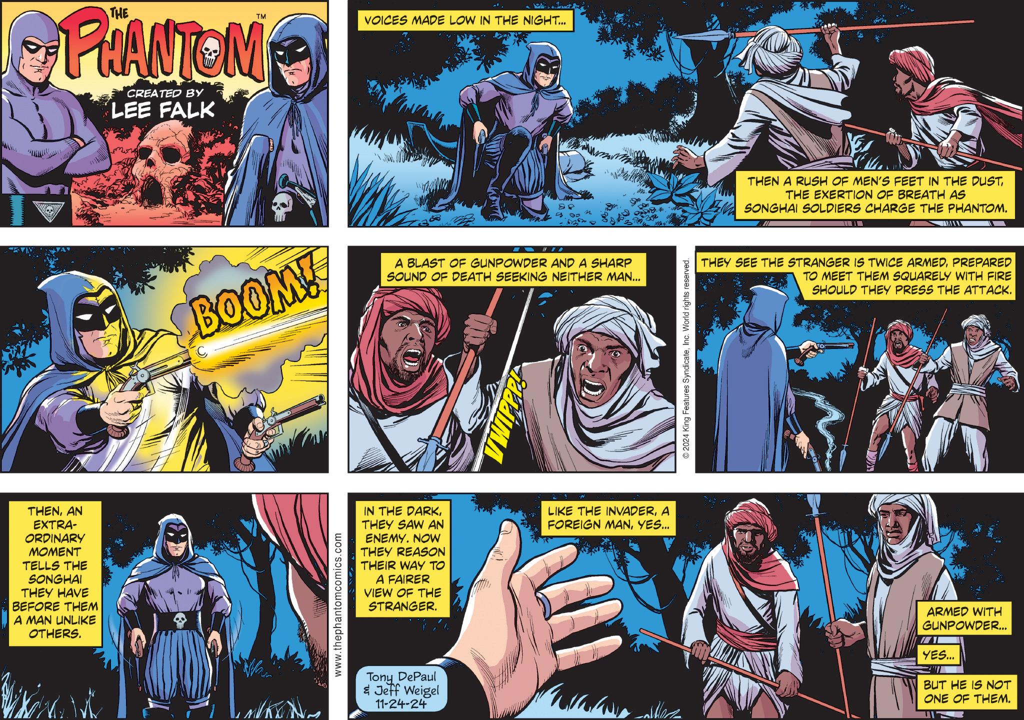 Comics OCR: PHANTOM CREATED BY LEE FALK TM VOICES MADE LOW IN THE NIGHT... 88 BOOM! 10 D A BLAST OF GUNPOWDER AND A SHARP SOUND OF DEATH SEEKING NEITHER MAN... TWIPPP © 2024 King Features SyndicateInc. World rights reserved. THEN A RUSH OF MEN'S FEET IN THE DUSTTHE EXERTION OF BREATH AS SONGHAI SOLDIERS CHARGE THE PHANTOM. THEY SEE THE STRANGER IS TWICE ARMEDPREPARED TO MEET THEM SQUARELY WITH FIRE SHOULD THEY PRESS THE ATTACK. THENAN EXTRA- ORDINARY MOMENT TELLS THE SONGHAI THEY HAVE BEFORE THEM A MAN UNLIKE OTHERS. www.thephantomcomics.com IN THE DARKTHEY SAW AN ENEMY. NOW THEY REASON THEIR WAY TO A FAIRER VIEW OF THE STRANGER. LIKE THE INVADERA FOREIGN MANYES... Tony DePaul & Jeff Weigel 11-24-24 Caller ARMED WITH GUNPOWDER... YES... BUT HE IS NOT ONE OF THEM. PHANTOM CREATED BY LEE FALK TM VOICES MADE LOW IN THE NIGHT ... 88 BOOM ! 10 D A BLAST OF GUNPOWDER AND A SHARP SOUND OF DEATH SEEKING NEITHER MAN ... TWIPPP © 2024 King Features SyndicateInc. World rights reserved . THEN A RUSH OF MEN'S FEET IN THE DUSTTHE EXERTION OF BREATH AS SONGHAI SOLDIERS CHARGE THE PHANTOM . THEY SEE THE STRANGER IS TWICE ARMEDPREPARED TO MEET THEM SQUARELY WITH FIRE SHOULD THEY PRESS THE ATTACK . THENAN EXTRA- ORDINARY MOMENT TELLS THE SONGHAI THEY HAVE BEFORE THEM A MAN UNLIKE OTHERS . www.thephantomcomics.com IN THE DARKTHEY SAW AN ENEMY . NOW THEY REASON THEIR WAY TO A FAIRER VIEW OF THE STRANGER . LIKE THE INVADERA FOREIGN MANYES ... Tony DePaul & Jeff Weigel 11-24-24 Caller ARMED WITH GUNPOWDER ... YES ... BUT HE IS NOT ONE OF THEM .