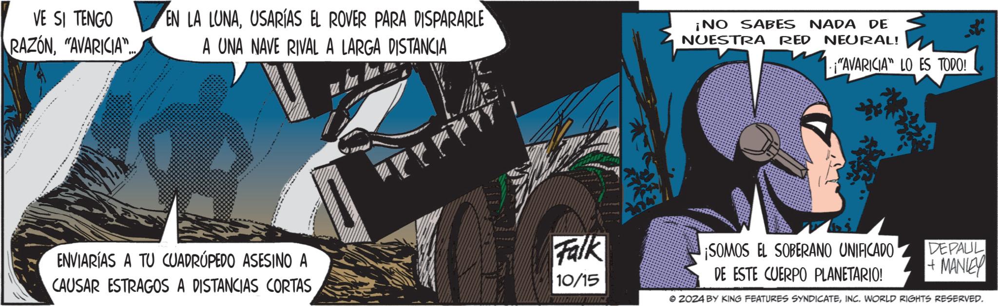 Fictional character OCR: VE SI TENGO RAZÓN"AVARICIA"... EN LA LUNAUSARÍAS EL ROVER PARA DISPARARLE A UNA NAVE RIVAL A LARGA DISTANCIA ¡NO SABES NADA DE NUESTRA RED NEURAL! "AVARICIA" LO ES TODO! ENVIARÍAS A TU CUADRÚPEDO ASESINO A CAUSAR ESTRAGOS A DISTANCIAS CORTAS Falk 10/15 ¡SOMOS EL SOBERANO UNIFICADO DE ESTE CUERPO PLANETARIO! DEPAUL +MANLEY © 2024 BY KING FEATURES SYNDICATEINC. WORLD RIGHTS RESERVED. VE SI TENGO RAZÓN" AVARICIA " ... EN LA LUNAUSARÍAS EL ROVER PARA DISPARARLE A UNA NAVE RIVAL A LARGA DISTANCIA ¡ NO SABES NADA DE NUESTRA RED NEURAL ! " AVARICIA " LO ES TODO ! ENVIARÍAS A TU CUADRÚPEDO ASESINO A CAUSAR ESTRAGOS A DISTANCIAS CORTAS Falk 10/15 ¡ SOMOS EL SOBERANO UNIFICADO DE ESTE CUERPO PLANETARIO ! DEPAUL + MANLEY © 2024 BY KING FEATURES SYNDICATEINC . WORLD RIGHTS RESERVED .