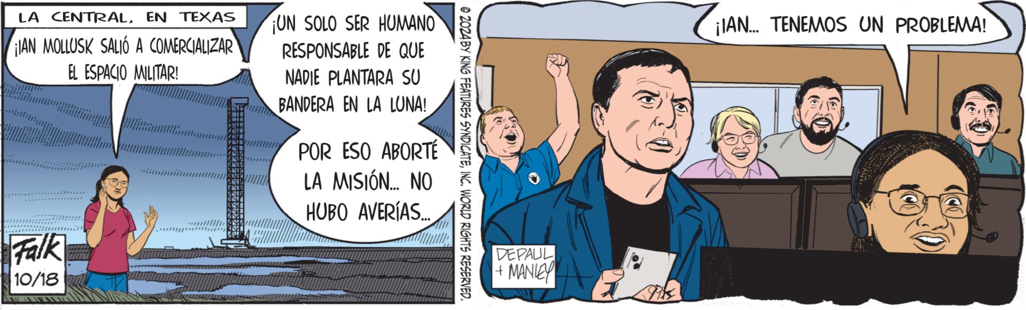 Happy OCR: © 2024 BY KING FEATURES SYNDICATEINC. WORLD RIGHTS RESERVED. LA CENTRALEN TEXAS JAN MOLLUSK SALIÓ A COMERCIALIZAR EL ESPACIO MILITAR! Falk 10/18 UN SOLO SER HUMANO RESPONSABLE DE QUE NADIE PLANTARA SU BANDERA EN LA LUNA! POR ESO ABORTÉ LA MISIÓN... NO HUBO AVERÍAS... DEPAUL +MANLEY ¡IAN... TENEMOS UN PROBLEMA! © 2024 BY KING FEATURES SYNDICATEINC . WORLD RIGHTS RESERVED . LA CENTRALEN TEXAS JAN MOLLUSK SALIÓ A COMERCIALIZAR EL ESPACIO MILITAR ! Falk 10/18 UN SOLO SER HUMANO RESPONSABLE DE QUE NADIE PLANTARA SU BANDERA EN LA LUNA ! POR ESO ABORTÉ LA MISIÓN ... NO HUBO AVERÍAS ... DEPAUL + MANLEY ¡ IAN ... TENEMOS UN PROBLEMA !