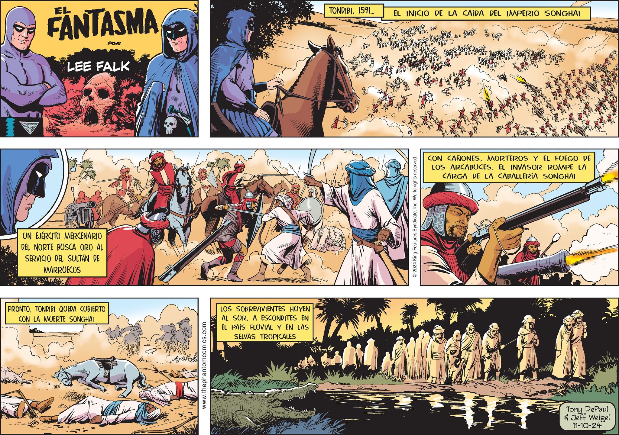 Humour OCR: FANTASMA LEE FALK UN EJÉRCITO MERCENARIO DEL NORTE BUSCA ORO AL SERVICIO DEL SULTAN DE MARRUECOS PRONTOTONDIBI QUEDA CUBIERTO CON LA MUERTE SONGHAI LOS SOBREVIVIENTES HUYEN AL SURA ESCONDITES EN EL PAÍS FLUVIAL Y EN LAS SELVAS TROPICALES www.thephantomcomics.com TONDIBI1591... EL INICIO DE LA CAÍDA DEL IMPERIO SONGHAI 2024 King Features SyndicateInc. World rights reserved. CON CAÑONESMORTEROS Y EL FUEGO DE LOS ARCABUCESEL INVASOR ROMPE LA CARGA DE LA CABALLERÍA SONGHAI Tony DePaul & Jeff Weigel 11-10-24 FANTASMA LEE FALK UN EJÉRCITO MERCENARIO DEL NORTE BUSCA ORO AL SERVICIO DEL SULTAN DE MARRUECOS PRONTOTONDIBI QUEDA CUBIERTO CON LA MUERTE SONGHAI LOS SOBREVIVIENTES HUYEN AL SURA ESCONDITES EN EL PAÍS FLUVIAL Y EN LAS SELVAS TROPICALES www.thephantomcomics.com TONDIBI1591 ... EL INICIO DE LA CAÍDA DEL IMPERIO SONGHAI 2024 King Features SyndicateInc. World rights reserved . CON CAÑONESMORTEROS Y EL FUEGO DE LOS ARCABUCESEL INVASOR ROMPE LA CARGA DE LA CABALLERÍA SONGHAI Tony DePaul & Jeff Weigel 11-10-24
