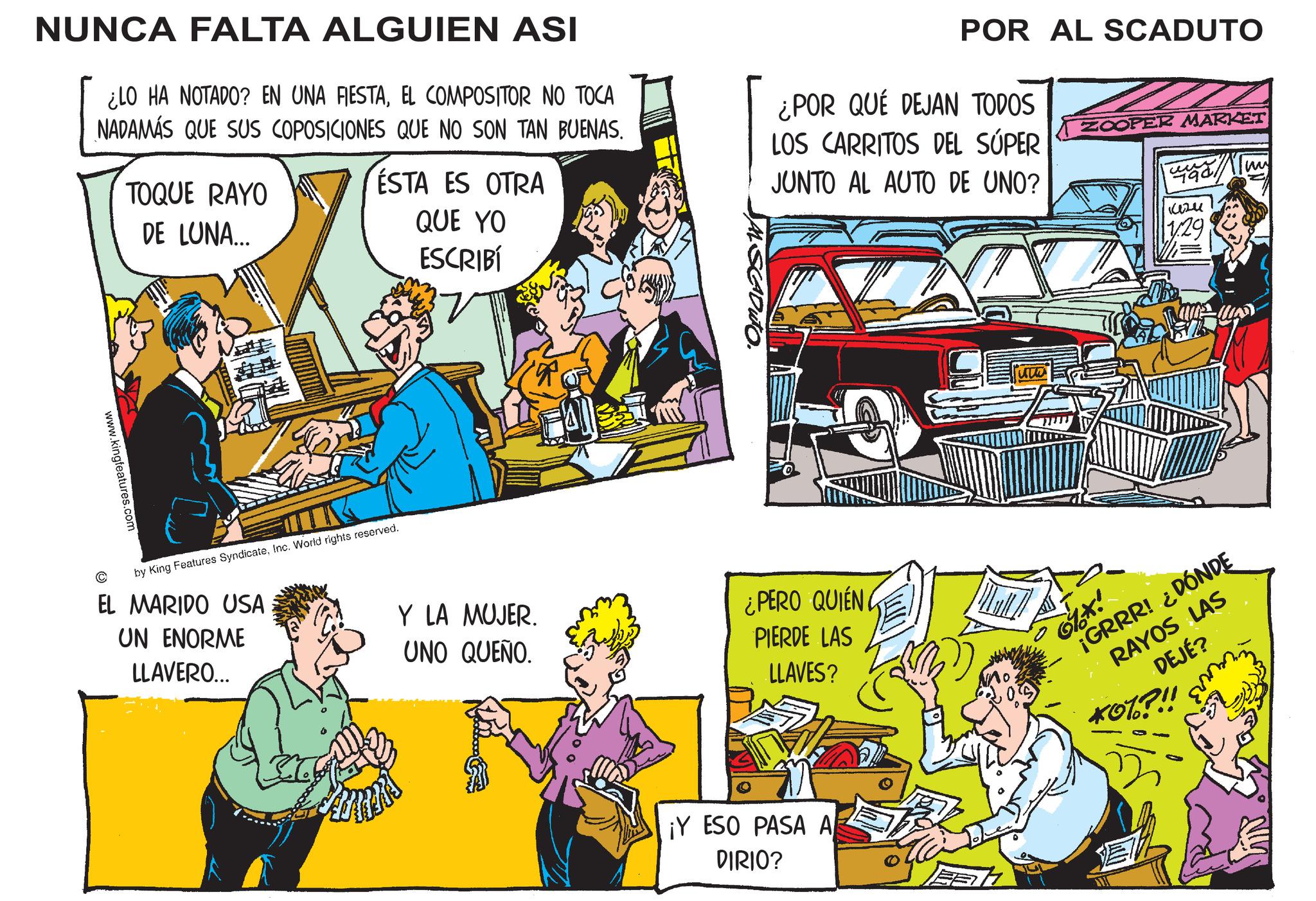 Illustration OCR: NUNCA FALTA ALGUIEN ASI ¿LO HA NOTADO? EN UNA FIESTAEL COMPOSITOR NO TOCA NADAMÁS QUE SUS COPOSICIONES QUE NO SON TAN BUENAS. TOQUE RAYO DE LUNA... ESTA ES OTRA QUE YO ESCRIBÍ JAL SCADUTO. POR AL SCADUTO LOS CARRITOS DEL SÚPER JUNTO AL AUTO DE UNO? ¿POR QUÉ DEJAN TODOS ZOOPER MARKET ?? 1424 1.29 www.kingfeatures.com © by King Features SyndicateInc. World rights reserved. EL MARIDO USA UN ENORME LLAVERO... Y LA MUJER. UNO QUEÑO. ¿PERO QUIEN PIERDE LAS LLAVES? ¡Y ESO PASA A DIRIO? ' ¡GRRR! ¿DÓNDE RAYOS LAS DEJÉ? *07?!! NUNCA FALTA ALGUIEN ASI ¿ LO HA NOTADO ? EN UNA FIESTAEL COMPOSITOR NO TOCA NADAMÁS QUE SUS COPOSICIONES QUE NO SON TAN BUENAS . TOQUE RAYO DE LUNA ... ESTA ES OTRA QUE YO ESCRIBÍ JAL SCADUTO . POR AL SCADUTO LOS CARRITOS DEL SÚPER JUNTO AL AUTO DE UNO ? ¿ POR QUÉ DEJAN TODOS ZOOPER MARKET ?? 1424 1.29 www.kingfeatures.com © by King Features SyndicateInc. World rights reserved . EL MARIDO USA UN ENORME LLAVERO ... Y LA MUJER . UNO QUEÑO . ¿ PERO QUIEN PIERDE LAS LLAVES ? ¡ Y ESO PASA A DIRIO ? ' ¡ GRRR ! ¿ DÓNDE RAYOS LAS DEJÉ ? * 07 ? !!