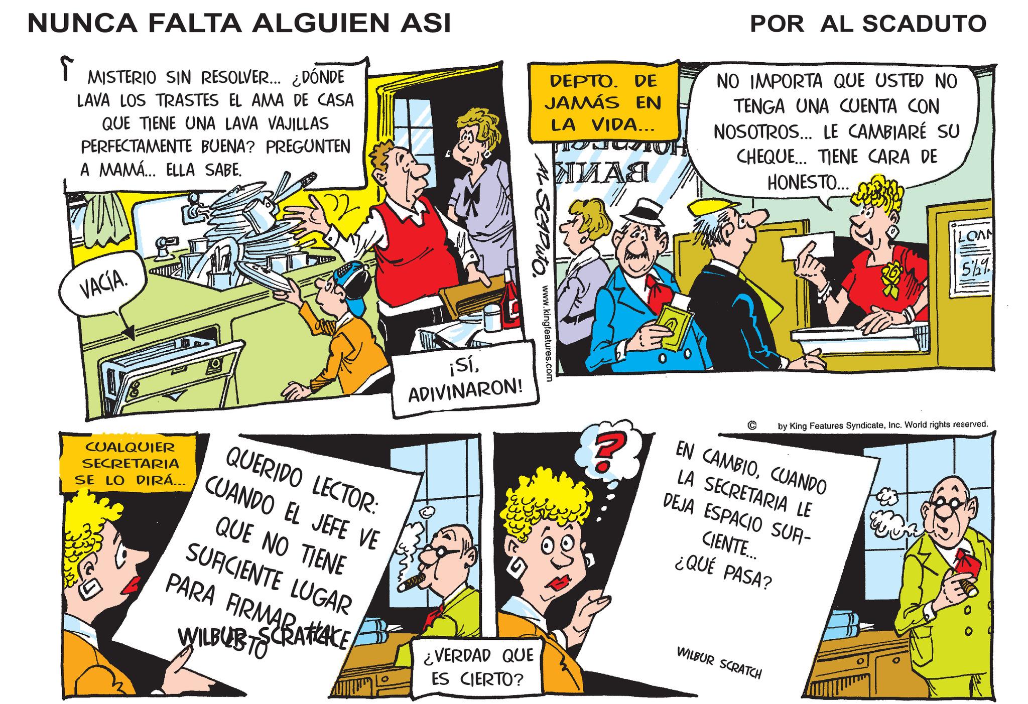 Fictional character OCR: NUNCA FALTA ALGUIEN ASI T MISTERIO SIN RESOLVER... ¿DÓNDE LAVA LOS TRASTES EL AMA DE CASA QUE TIENE UNA LAVA VAJILLAS PERFECTAMENTE BUENA? PREGUNTEN A MAMA... ELLA SABE. VACÍA. DEPTO. DE JAMÁS EN LA VIDA... ???? POR AL SCADUTO NO IMPORTA QUE USTED NO TENGA UNA CUENTA CON NOSOTROS... LE CAMBIARÉ SU CHEQUE... TIENE CARA DE HONESTO... SCAPUTO. www.kingfeatures.com ¡SíADIVINARON! LOAN 5%% © by King Features SyndicateInc. World rights reserved. EN CAMBIOCUANDO LA SECRETARIA LE DEJA ESPACIO SUFI- CIENTE... ¿QUÉ PASA? CUALQUIER SECRETARIA QUERIDO LECTOR: SE LO DIRA... CUANDO EL JEFE VE QUE NO TIENE SUFICIENTE LUGAR PARA FIRMATIZACE- WILBURTS ¿VERDAD QUE ES CIERTO? WILBUR SCRATCH NUNCA FALTA ALGUIEN ASI T MISTERIO SIN RESOLVER ... ¿ DÓNDE LAVA LOS TRASTES EL AMA DE CASA QUE TIENE UNA LAVA VAJILLAS PERFECTAMENTE BUENA ? PREGUNTEN A MAMA ... ELLA SABE . VACÍA . DEPTO . DE JAMÁS EN LA VIDA ... ???? POR AL SCADUTO NO IMPORTA QUE USTED NO TENGA UNA CUENTA CON NOSOTROS ... LE CAMBIARÉ SU CHEQUE ... TIENE CARA DE HONESTO ... SCAPUTO . www.kingfeatures.com ¡ SíADIVINARON ! LOAN 5 %% © by King Features SyndicateInc. World rights reserved . EN CAMBIOCUANDO LA SECRETARIA LE DEJA ESPACIO SUFI- CIENTE ... ¿ QUÉ PASA ? CUALQUIER SECRETARIA QUERIDO LECTOR : SE LO DIRA ... CUANDO EL JEFE VE QUE NO TIENE SUFICIENTE LUGAR PARA FIRMATIZACE- WILBURTS ¿ VERDAD QUE ES CIERTO ? WILBUR SCRATCH