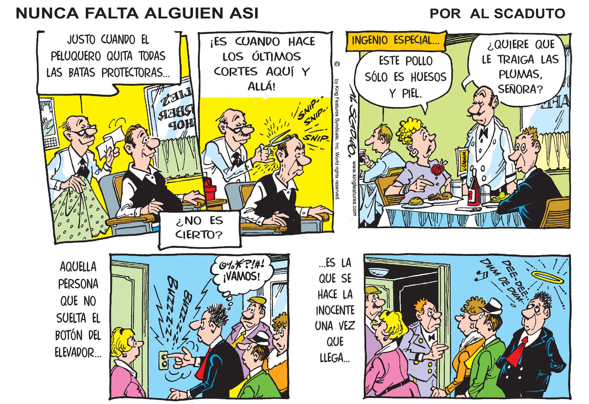 Comics OCR: POR AL SCADUTO INGENIO ESPECIAL... ESTE POLLO SÓLO ES HUESOS Y PIEL. ¿QUIERE QUE LE TRAIGA LAS PLUMASSEÑORA? C NUNCA FALTA ALGUIEN ASI JUSTO CUANDO EL PELUQUERO QUITA TODAS LAS BATAS PROTECTORAS... ???? 40H ¡ES CUANDO HACE LOS ÚLTIMOS CORTES AQUÍ Y ALLÁ! SNIP- SNIP- 0 AQUELLA PERSONA QUE NO SUELTA EL BOTÓN DEL ELEVADOR... ¿NO ES Scouto. www.kingfeatures.com by King Features SyndicateInc. World rights reserved. CIERTO? 0%*?!#! ¡VAMOS! ...ES LA QUE SE Buzz-z-z Buzz-z-z- HACE LA INOCENTE UNA VEZ QUE LLEGA... THA DEE-DEE DUM DE DUM.. ? POR AL SCADUTO INGENIO ESPECIAL ... ESTE POLLO SÓLO ES HUESOS Y PIEL . ¿ QUIERE QUE LE TRAIGA LAS PLUMASSEÑORA ? C NUNCA FALTA ALGUIEN ASI JUSTO CUANDO EL PELUQUERO QUITA TODAS LAS BATAS PROTECTORAS ... ???? 40H ¡ ES CUANDO HACE LOS ÚLTIMOS CORTES AQUÍ Y ALLÁ ! SNIP- SNIP- 0 AQUELLA PERSONA QUE NO SUELTA EL BOTÓN DEL ELEVADOR ... ¿ NO ES Scouto . www.kingfeatures.com by King Features SyndicateInc. World rights reserved . CIERTO ? 0 % * ? ! # ! ¡ VAMOS ! ... ES LA QUE SE Buzz - z - z Buzz - z - z- HACE LA INOCENTE UNA VEZ QUE LLEGA ... THA DEE - DEE DUM DE DUM .. ?