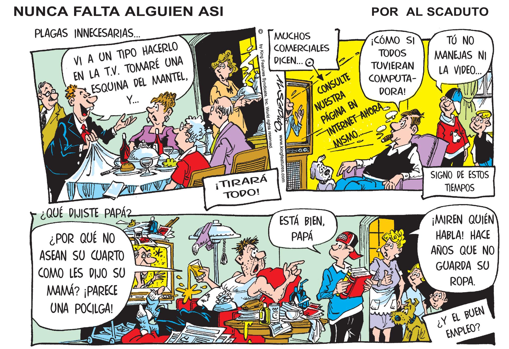 People OCR: NUNCA FALTA ALGUIEN ASI PLAGAS INNECESARIAS... VI A UN TIPO HACERLO EN LA T.V. TOMARÉ UNA ESQUINA DEL MANTELY... ¿QUÉ DIJISTE PAPÁZ ¿POR QUÉ NO ASEAN SU CUARTO COMO LES DIJO SU MAMÁ? ¡PARECE UNA POCILGA! W MUCHOS COMERCIALES DICEN... CONSULTE POR AL SCADUTO ¡CÓMO SI TODOS TÚ NO MANEJAS NI TUVIERAN LA VIDEO... COMPUTA- DORA! NUESTRA PÁGINA EN INTERNET AHORA MISMO.. AL SCADUTO. www.kingfeatures.com by King Features SyndicateInc. World rights reserved. ¡TIRARÁ TODO! AA ESTÁ BIENPAPÁ SIGNO DE ESTOS TIEMPOS ¡MIREN QUIÉN HABLA! HACE AÑOS QUE NO GUARDA SU ROPA. ¿Y EL BUEN EMPLEO? NUNCA FALTA ALGUIEN ASI PLAGAS INNECESARIAS ... VI A UN TIPO HACERLO EN LA T.V. TOMARÉ UNA ESQUINA DEL MANTELY ... ¿ QUÉ DIJISTE PAPÁZ ¿ POR QUÉ NO ASEAN SU CUARTO COMO LES DIJO SU MAMÁ ? ¡ PARECE UNA POCILGA ! W MUCHOS COMERCIALES DICEN ... CONSULTE POR AL SCADUTO ¡ CÓMO SI TODOS TÚ NO MANEJAS NI TUVIERAN LA VIDEO ... COMPUTA- DORA ! NUESTRA PÁGINA EN INTERNET AHORA MISMO .. AL SCADUTO . www.kingfeatures.com by King Features SyndicateInc. World rights reserved . ¡ TIRARÁ TODO ! AA ESTÁ BIENPAPÁ SIGNO DE ESTOS TIEMPOS ¡ MIREN QUIÉN HABLA ! HACE AÑOS QUE NO GUARDA SU ROPA . ¿ Y EL BUEN EMPLEO ?