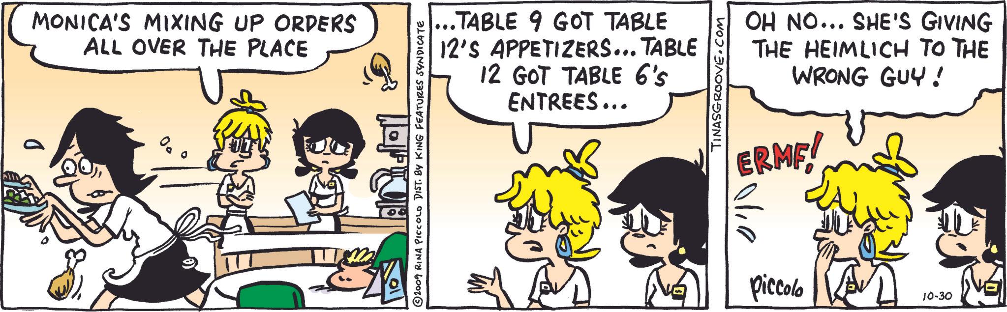 Happy OCR: MONICA'S MIXING UP ORDERS ALL OVER THE PLACE 2009 RINA PICCOLO DIST. BY KING FEATURES SYNDICATE ? ...TABLE 9 GOT TABLE 12'S APPETIZERS... TABLE 12 GOT TABLE 6's ENTREES... TINASGROOVE.COM OH NO... SHE'S GIVING THE HEIMLICH TO THE WRONG GUY! ERME! 0410 piccolo 10-30 MONICA'S MIXING UP ORDERS ALL OVER THE PLACE 2009 RINA PICCOLO DIST . BY KING FEATURES SYNDICATE ? ... TABLE 9 GOT TABLE 12'S APPETIZERS ... TABLE 12 GOT TABLE 6's ENTREES ... TINASGROOVE.COM OH NO ... SHE'S GIVING THE HEIMLICH TO THE WRONG GUY ! ERME ! 0410 piccolo 10-30