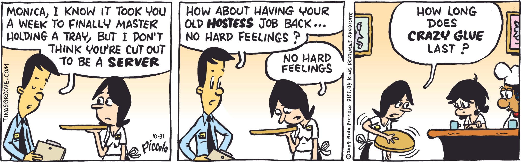 Gesture OCR: MONICAI KNOW IT TOOK YOU A WEEK TO FINALLY MASTER HOLDING A TRAYBUT I DON'T THINK YOU'RE CUT OUT TO BE A SERVER HOW ABOUT HAVING YOUR OLD HOSTESS JOB BACK... NO HARD FEELINGS ? NO HARD FEELINGS TINASGROOVE.COM 10-31 Piccolo ??? 2009 RINA PICCOLO DIST. BY KING FEATURES SYNDICATE HOW LONG DOES CRAZY GLUE LAST ? MONICAI KNOW IT TOOK YOU A WEEK TO FINALLY MASTER HOLDING A TRAYBUT I DON'T THINK YOU'RE CUT OUT TO BE A SERVER HOW ABOUT HAVING YOUR OLD HOSTESS JOB BACK ... NO HARD FEELINGS ? NO HARD FEELINGS TINASGROOVE.COM 10-31 Piccolo ??? 2009 RINA PICCOLO DIST . BY KING FEATURES SYNDICATE HOW LONG DOES CRAZY GLUE LAST ?