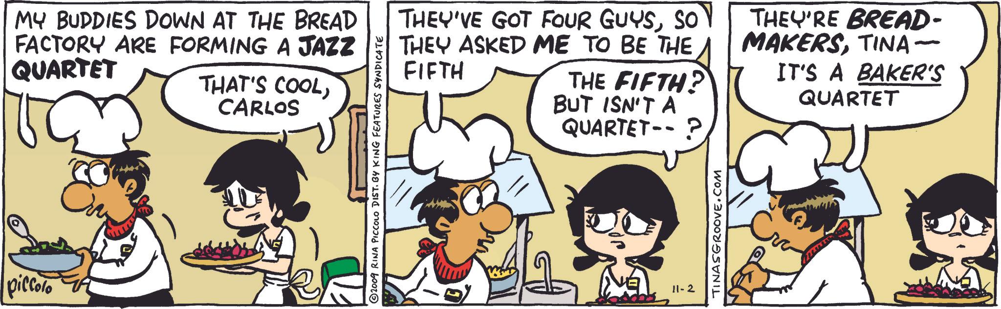 Illustration OCR: piccolo MY BUDDIES DOWN AT THE BREAD FACTORY ARE FORMING A JAZZ QUARTET THAT'S COOLCARLOS 2009 RINA PICCOLO DIST. BY KING FEATURES SYNDICATE THEY'VE GOT FOUR GUYSSO THEY ASKED ME TO BE THE FIFTH THE FIFTH? BUT ISN'T A QUARTET-- ? THEY'RE BREAD- MAKERSTINA- IT'S A BAKER'S QUARTET 11-2 TINASGROOVE.COM piccolo MY BUDDIES DOWN AT THE BREAD FACTORY ARE FORMING A JAZZ QUARTET THAT'S COOLCARLOS 2009 RINA PICCOLO DIST . BY KING FEATURES SYNDICATE THEY'VE GOT FOUR GUYSSO THEY ASKED ME TO BE THE FIFTH THE FIFTH ? BUT ISN'T A QUARTET-- ? THEY'RE BREAD- MAKERSTINA- IT'S A BAKER'S QUARTET 11-2 TINASGROOVE.COM