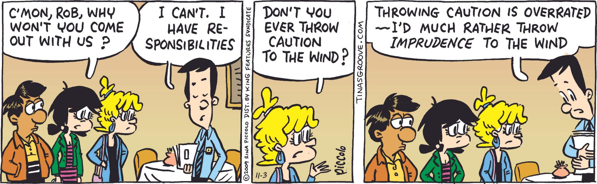 Comic book OCR: C'MONWHY WON'T YOU COME OUT WITH US? I CAN'T. I HAVE RE- SPONSIBILITIES DON'T YOU EVER THROW CAUTION TO THE WIND? 2009 RINA PICCOLO DIST. BY KING FEATURES SYNDICATE 11-3 Piccolo TINASGROOVE.COM THROWING CAUTION IS OVERRATED ~I'D MUCH RATHER THROW IMPRUDENCE TO THE WIND C'MONWHY WON'T YOU COME OUT WITH US ? I CAN'T . I HAVE RE- SPONSIBILITIES DON'T YOU EVER THROW CAUTION TO THE WIND ? 2009 RINA PICCOLO DIST . BY KING FEATURES SYNDICATE 11-3 Piccolo TINASGROOVE.COM THROWING CAUTION IS OVERRATED ~ I'D MUCH RATHER THROW IMPRUDENCE TO THE WIND