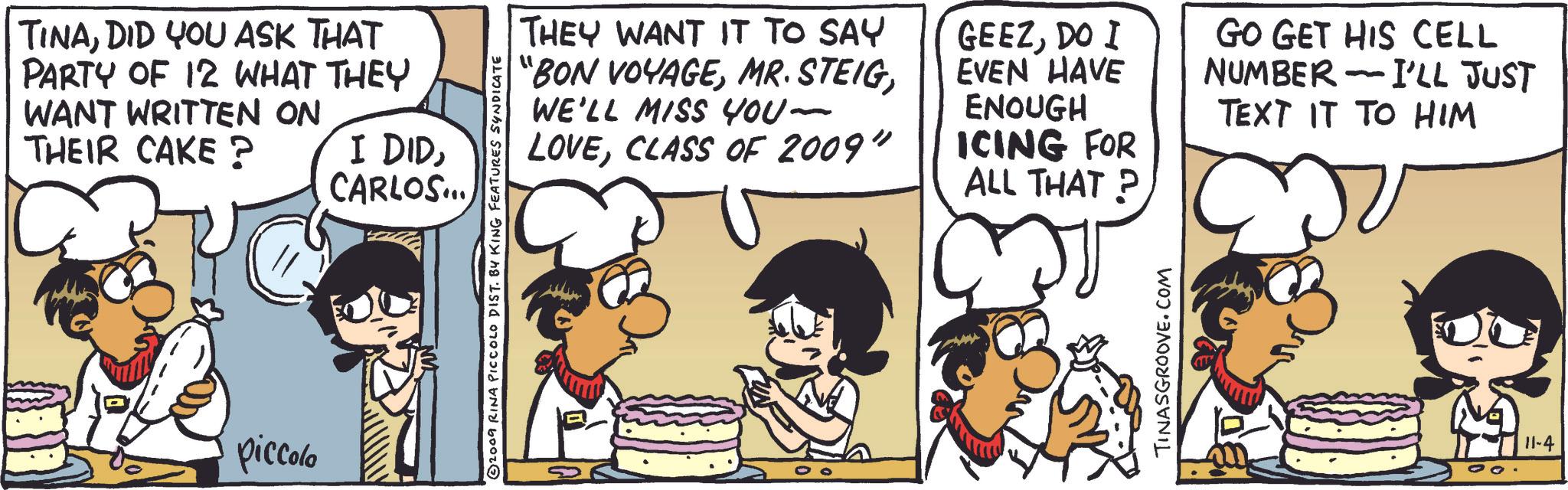 Font OCR: TINADID YOU ASK THAT PARTY OF 12 WHAT THEY WANT WRITTEN ON THEIR CAKE? I DIDCARLOS... piccolo 2009 RINA PICCOLO DIST. BY KING FEATURES SYNDICATE THEY WANT IT TO SAY "BON VOYAGEWE'LL MISS YOU- LOVECLASS OF 2009" GEEZDO I EVEN HAVE ENOUGH ICING FOR ALL THAT? GO GET HIS CELL NUMBER I'LL JUST - TEXT IT TO HIM TINASGROOVE.COM 11-4 TINADID YOU ASK THAT PARTY OF 12 WHAT THEY WANT WRITTEN ON THEIR CAKE ? I DIDCARLOS ... piccolo 2009 RINA PICCOLO DIST . BY KING FEATURES SYNDICATE THEY WANT IT TO SAY " BON VOYAGEMR . STEIGWE'LL MISS YOU- LOVECLASS OF 2009 " GEEZDO I EVEN HAVE ENOUGH ICING FOR ALL THAT ? GO GET HIS CELL NUMBER I'LL JUST - TEXT IT TO HIM TINASGROOVE.COM 11-4