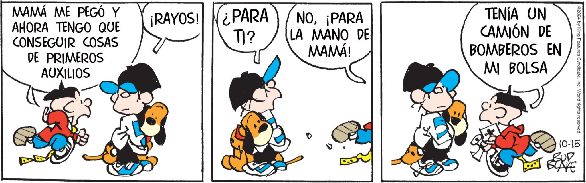 Art OCR: MAMA ME PEGÓ Y AHORA TENGO QUE CONSEGUIR COSAS DE PRIMEROS AUXILIOS ¡RAYOS! ¿PARA TI? NO¡PARA LA MANO DE MAMÁ! TENÍA UN CAMIÓN DE BOMBEROS EN MI BOLSA 2024 by King Features SyndicateInc. World rights reserved. 10-15 LAKE MAMA ME PEGÓ Y AHORA TENGO QUE CONSEGUIR COSAS DE PRIMEROS AUXILIOS ¡ RAYOS ! ¿ PARA TI ? NO¡ PARA LA MANO DE MAMÁ ! TENÍA UN CAMIÓN DE BOMBEROS EN MI BOLSA 2024 by King Features SyndicateInc. World rights reserved . 10-15 LAKE