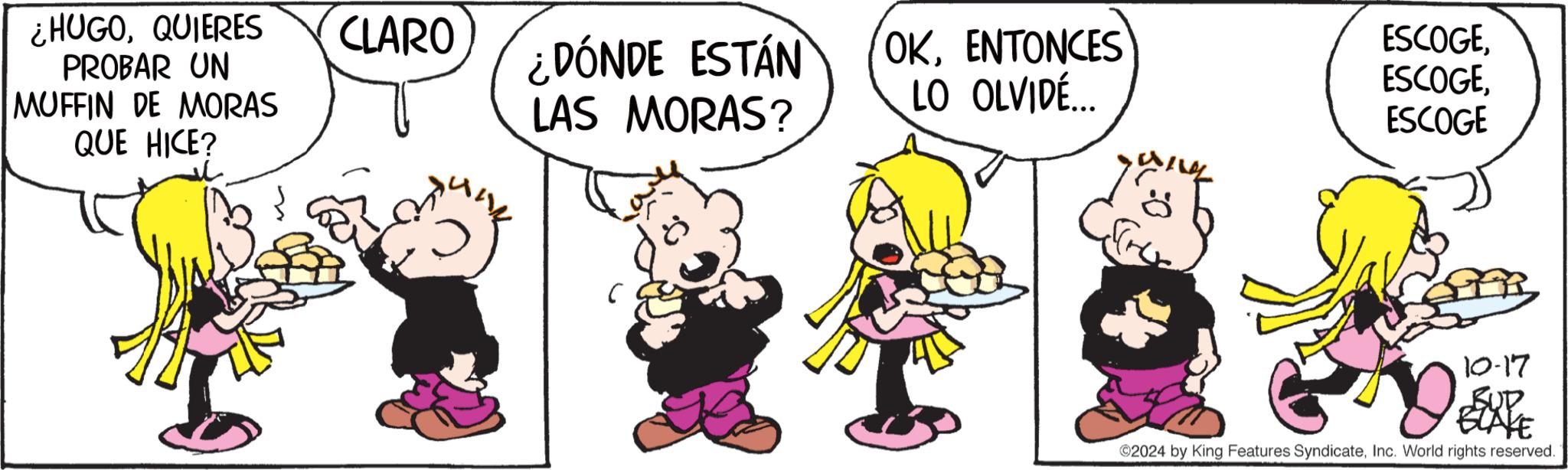 Fictional character OCR: ¿HUGOQUIERES PROBAR UN MUFFIN DE MORAS QUE HICE? CLARO ¿DÓNDE ESTÁN LAS MORAS? OKENTONCES ESCOGELO OLVIDÉ... ESCOGEESCOGE 10-17 BEXPE 2024 by King Features SyndicateInc. World rights reserved. ¿ HUGOQUIERES PROBAR UN MUFFIN DE MORAS QUE HICE ? CLARO ¿ DÓNDE ESTÁN LAS MORAS ? OKENTONCES ESCOGELO OLVIDÉ ... ESCOGEESCOGE 10-17 BEXPE 2024 by King Features SyndicateInc. World rights reserved .