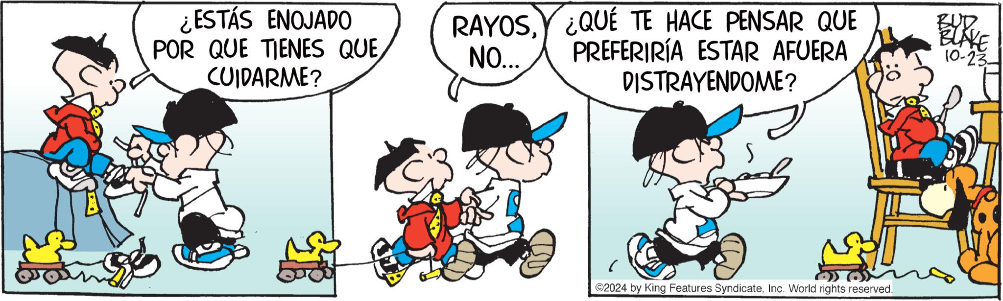 Happy OCR: ¿ESTÁS ENOJADO POR QUE TIENES QUE CUIDARME? RAYOSNO... ¿QUÉ TE HACE PENSAR QUE PREFERIRÍA ESTAR AFUERA DISTRAYENDOME? BURKE 10-23- ©2024 by King Features SyndicateInc. World rights reserved. ¿ ESTÁS ENOJADO POR QUE TIENES QUE CUIDARME ? RAYOSNO ... ¿ QUÉ TE HACE PENSAR QUE PREFERIRÍA ESTAR AFUERA DISTRAYENDOME ? BURKE 10-23- © 2024 by King Features SyndicateInc. World rights reserved .