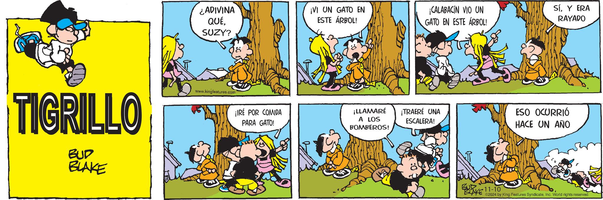 Rectangle OCR: ¿ADIVINA QUÉ¡VI UN GATO EN ESTE ÁRBOL! SUZY? TIGRILLO BUD BLAKE www.kingfeatures.com ¡IRÉ POR COMIDA PARA GATO! ¡LLAMARÉ A LOS BOMBEROS! ¡CALABACIN VIO UN GATO EN ESTE ARBOL! SíY ERA RAYADO ¡TRAERÉ UNA ESCALERA! ESO OCURRIÓ HACE UN AÑO 11-10 ©2024 by King Features SyndicateInc. World rights reserved. ¿ ADIVINA QUÉ¡ VI UN GATO EN ESTE ÁRBOL ! SUZY ? TIGRILLO BUD BLAKE www.kingfeatures.com ¡ IRÉ POR COMIDA PARA GATO ! ¡ LLAMARÉ A LOS BOMBEROS ! ¡ CALABACIN VIO UN GATO EN ESTE ARBOL ! SíY ERA RAYADO ¡ TRAERÉ UNA ESCALERA ! ESO OCURRIÓ HACE UN AÑO 11-10 © 2024 by King Features SyndicateInc. World rights reserved .