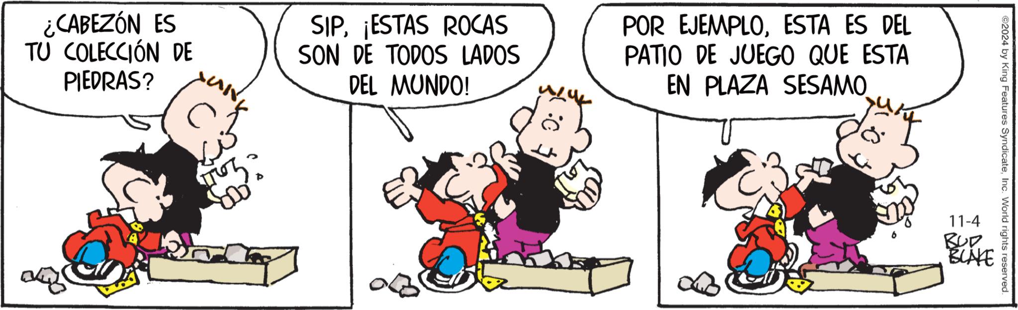 Illustration OCR: ¿CABEZÓN ES TU COLECCIÓN DE PIEDRAS? SIP¡ESTAS ROCAS SON DE TODOS LADOS DEL MUNDO! POR EJEMPLOESTA ES DEL PATIO DE JUEGO QUE ESTA EN PLAZA SESAMO ©2024 by King Features SyndicateInc. World rights reserved. 11-4 BUR BUNKE ¿ CABEZÓN ES TU COLECCIÓN DE PIEDRAS ? SIP¡ ESTAS ROCAS SON DE TODOS LADOS DEL MUNDO ! POR EJEMPLOESTA ES DEL PATIO DE JUEGO QUE ESTA EN PLAZA SESAMO © 2024 by King Features SyndicateInc. World rights reserved . 11-4 BUR BUNKE