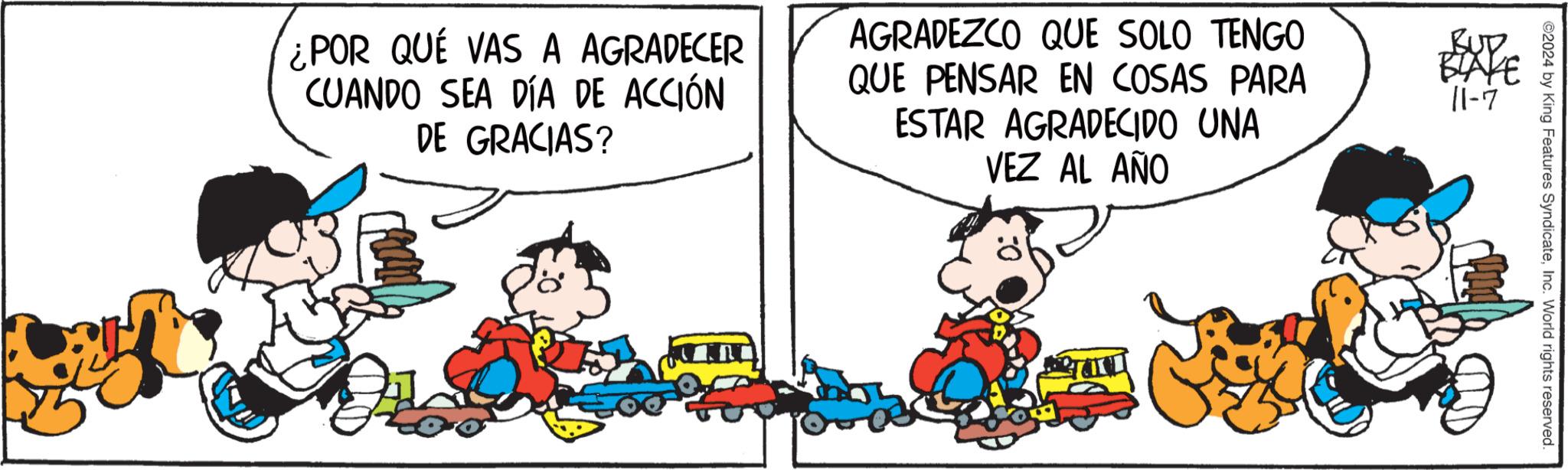 Fictional character OCR: ¿POR QUE VAS A AGRADECER CUANDO SEA DÍA DE ACCIÓN DE GRACIAS? AGRADEZCO QUE SOLO TENGO QUE PENSAR EN COSAS PARA ESTAR AGRADECIDO UNA VEZ AL AÑO BUD BLAYE 11-7 ©2024 by King Features SyndicateInc. World rights reserved. ¿ POR QUE VAS A AGRADECER CUANDO SEA DÍA DE ACCIÓN DE GRACIAS ? AGRADEZCO QUE SOLO TENGO QUE PENSAR EN COSAS PARA ESTAR AGRADECIDO UNA VEZ AL AÑO BUD BLAYE 11-7 © 2024 by King Features SyndicateInc. World rights reserved .