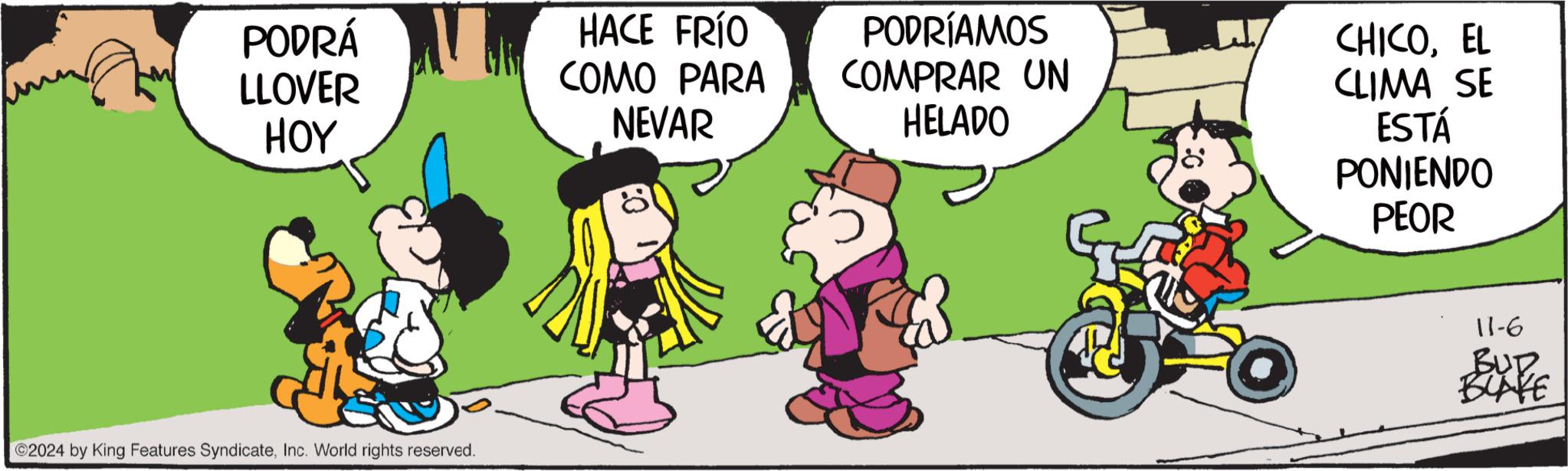 Tire OCR: PODRÁ LLOVER HOY HACE FRÍO COMO PARA NEVAR PODRÍAMOS COMPRAR UN HELADO CHICOEL CLIMA SE ESTÁ PONIENDO PEOR 2024 by King Features SyndicateInc. World rights reserved. 11-6 BUD BLAKE PODRÁ LLOVER HOY HACE FRÍO COMO PARA NEVAR PODRÍAMOS COMPRAR UN HELADO CHICOEL CLIMA SE ESTÁ PONIENDO PEOR 2024 by King Features SyndicateInc. World rights reserved . 11-6 BUD BLAKE